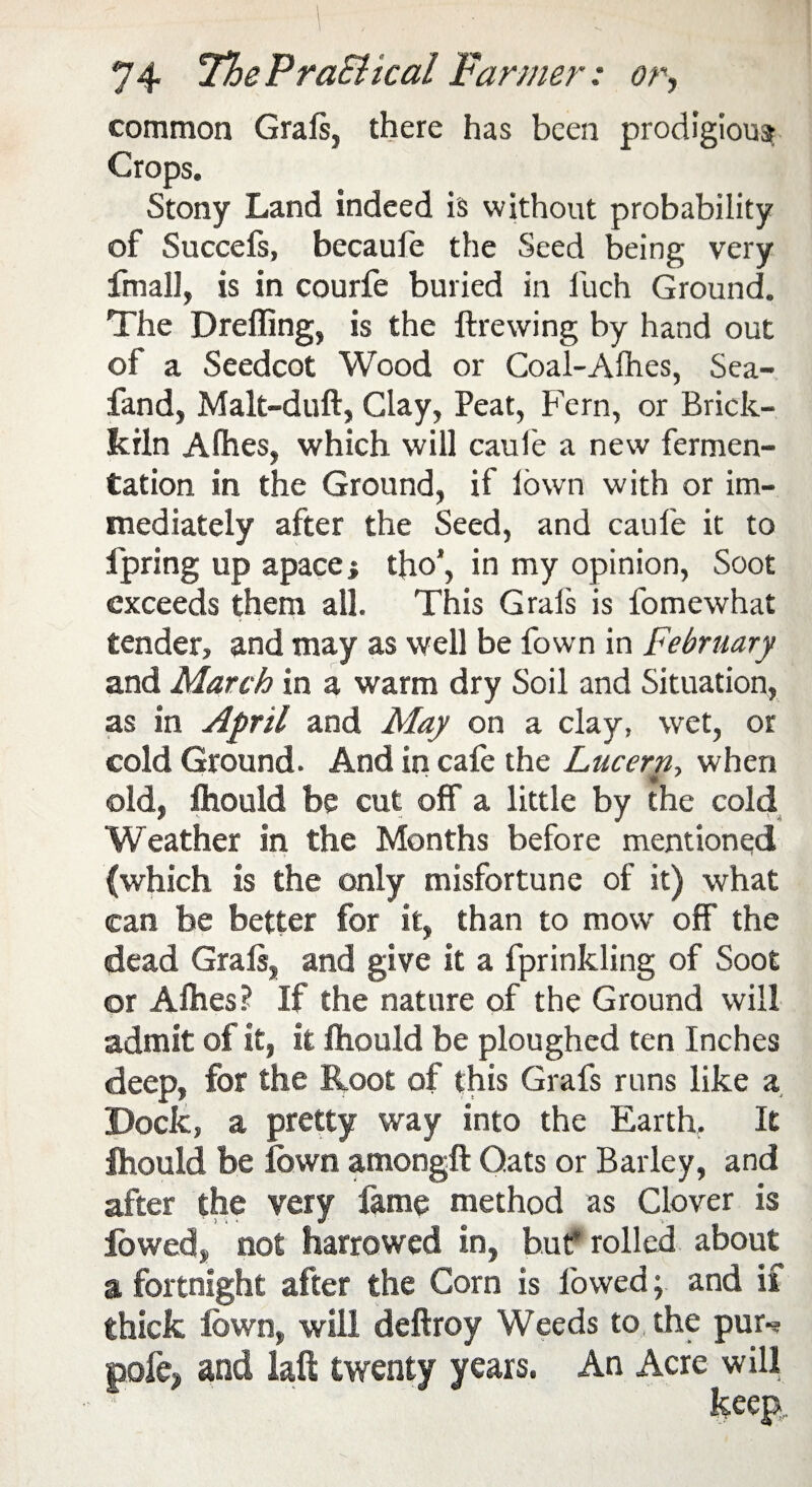 common Grafs, there has been prodigious Crops. Stony Land indeed is without probability of Succefs, becaufe the Seed being very fmall, is in courfe buried in fuch Ground. The Dreffing, is the ftrewing by hand out of a Seedcot Wood or Coal-Afhes, Sea- fand, Malt-duft, Clay, Peat, Fern, or Brick¬ kiln Afhes, which will caul'e a new fermen¬ tation in the Ground, if lown with or im¬ mediately after the Seed, and caul'e it to fpring up apace; tho’, in my opinion, Soot exceeds them all. This Grafs is fomewhat tender, and may as well be fown in February and March in a warm dry Soil and Situation, as in April and May on a clay, wet, or cold Ground. And in cafe the Lucern-, when old, mould be cut off a little by the cold Weather in the Months before mentioned {which is the only misfortune of it) what can be better for it, than to mow off the dead Grafs, and give it a fprinkling of Soot or Afhes? If the nature of the Ground will admit of it, it fhould be ploughed ten Inches deep, for the Root of this Grafs runs like a Dock, a pretty way into the Earth. It fhould be fown amongft Oats or Barley, and after the very fame method as Clover is lowed, not harrowed in, but* rolled about a fortnight after the Corn is lowed; and if thick fown, will deftroy Weeds to the pur-? pofe? and laft twenty years. An Acre will