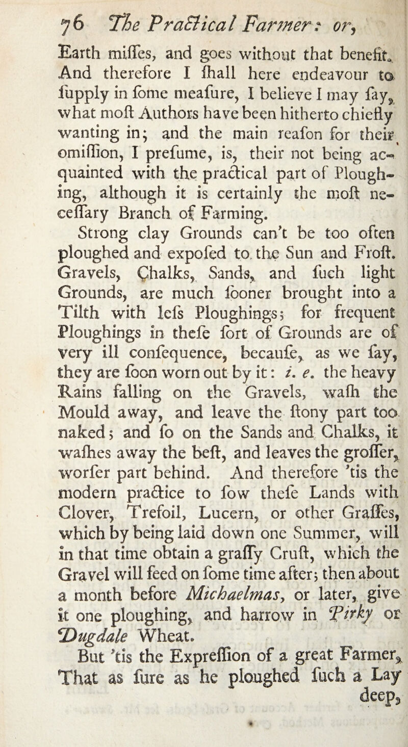 Earth miflfes, and goes without that benefit And therefore I fhall here endeavour to fiuppiy in lome meafure, I believe I may fay, what moft Authors have been hitherto chiefly wanting in; and the main reafon for their_ ©million, I prefume, is, their not being ac» quainted with the practical part of Plough¬ ing, although it is certainly the moft ne- celfary Branch of Farming. Strong clay Grounds can’t be too often ploughed and expofed to the Sun and Froft. Gravels, Chalks, Sands, and fuch light Grounds, are much looner brought into a Tilth with lefs Ploughings; for frequent Ploughings in thefe Ibrt of Grounds are of very ill confequence, becaufe, as we fay, they are loon worn out by it: i. e. the heavy Rains falling on the Gravels, wafh the Mould away, and leave the; ftony part too naked; and fo on the Sands and Chalks, it walhes away the beft, and leaves the grofler, worfer part behind. And therefore ’tis the modern pradice to fow thefe Lands with Clover, Trefoil, Lucern, or other Graffes, which by being laid down one Summer, will In that time obtain a graffy Cruft, which the Gravel will feed on feme time after; then about a month before Michaelmas, or later, give it one ploughing, and harrow in ePi?ky or cDugdale Wheat. But ftis the Expreffion of a great Farmer* That as fare as he ploughed loch a Lay