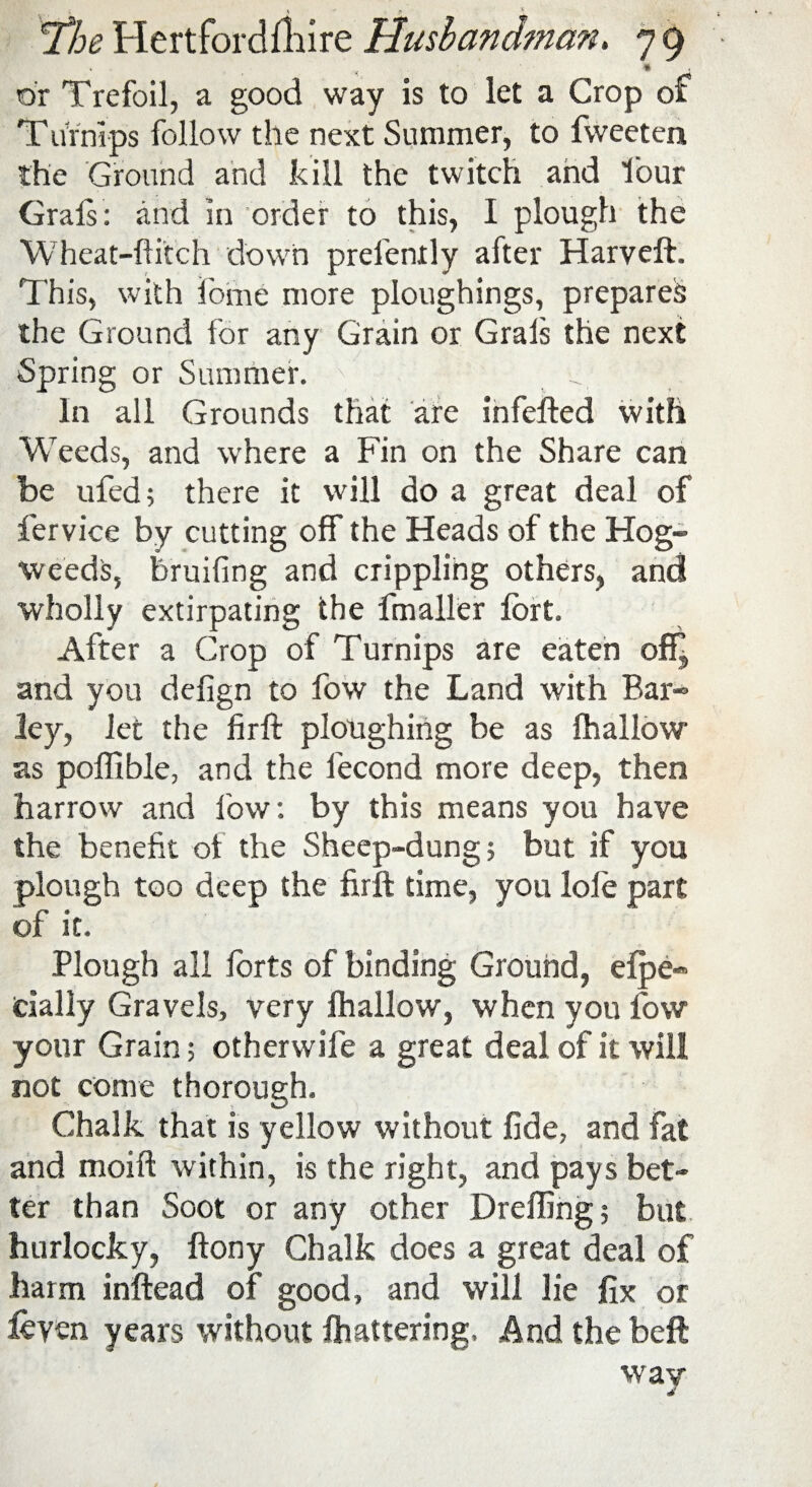 < ' 4 1 The Hertfordfhire Husbandman. 7 9 or Trefoil, a good way is to let a Crop of Turnips follow the next Summer, to fweeten the Ground and kill the twitch and lour Grals: and in order to this, I plough the Wheat-flitch down prelenrly after Harveft. This, with feme more ploughings, prepares the Ground for any Grain or Grals the next Spring or Summer. 7 In all Grounds that are infefted with Weeds, and where a Fin on the Share can be ufed; there it will do a great deal of fervice by cutting off the Heads of the Hog- weeds, bruiting and crippling others, and wholly extirpating the fmaller fort. After a Crop of Turnips are eaten off” and you defign to fow the Land with Bar¬ ley, let the firft ploughing be as fhallow as poffible, and the lecond more deep, then harrow and low: by this means you have the benefit ot the Sheep-dung; but if you plough too deep the firft time, you lole part of it. Plough all forts of binding Ground, efpe* dally Gravels, very fhallow, when you fow your Grain; otherwife a great deal of it will not come thorough. Chalk that is yellow without fide, and fat and moift within, is the right, and pays bet¬ ter than Soot or any other Dreffing; but hurlocky, ftony Chalk does a great deal of harm inftead of good, and will lie fix or leven years without fhattering, And the beft way