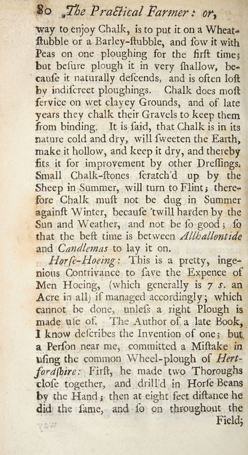 way to enjoy Chalk, is to put it on a Wheat-* ftubble or a Barley-ltubble, and fow it with Peas on one ploughing for the firft time? but befure plough it in very {hallow, be- caule it naturally defcends, and is often loft bv indifcreet ploughings. Chalk does moft fervice on wet clayey Grounds, and of late years they chalk their Gravels to keep them from binding. It is faid, that Chalk is in its nature cold and dry, will fvveeten the Earth, make it hollow, and keep it dry, and thereby fits it for improvement by other Drelfings. Small Chalk-ftpnes fctatch’d up by the Sheep in Summer, will turn to Flint; there¬ fore Chalk muft not be dug in Summer againft Winter, becaufe ’twill harden by the Sun and Weather, and not be fo good ? fb that the beft time is between Allhallontide and Candlemas to lay it on. Hotfe-Hoeing: This is a pretty, inge¬ nious Contrivance to fave the Expence of Men Hoeing, (which generally is 7 s. an Acre in all) if managed accordingly; which cannot be done, unlefs a right Plough is made uie of. The Author of a late Book, 1 know defcribes the Invention of one; but a Perlon near me, committed a Miftake in ufing the common Wheel-plough of Hert¬ fordshire: Firft, he made two Thoroughs dole together, and drill’d in Horfe Beans by the Hand ? then at eight feet diftance he did the fame, and fo on throughout the Field;