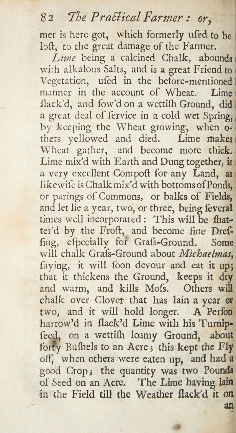 mer is here got, which formerly ufed to be loft, to the great damage of the Farmer. Lime being a calcined Chalk, abounds i with alkalous Salts, and is a great Friend to i Vegetation, ufed in the before-mentioned I manner in the account of Wheat. Lime Hack’d, and low’d on a wettifh Ground, did a great deal of fervice in a cold wet Spring, by keeping the Wheat growing, when o- thers yellowed and died. Lime makes Wheat gather, and become more thick. Lime mix’d with Earth and Dung together, is a very excellent Compoft for any Land, as likewife is Chalk mix’d with bottoms of Ponds, or parings of Commons, or balks of Fields, and let lie a year, two, or three, being feveral times well incorporated: This will be fhat- ter’d by the Froft, and become fine Dref- fing, efpecially for Grafs-Ground. Some will chalk Grafs-Ground about Michaelmas, faying, it will loon devour and eat it up; that it thickens the Ground, keeps it dry and warm, and kills Mofs. Others will chalk over Clover that has lain a year or two, and it will hold longer. A Perfon harrow’d in flack’d Lime with his Turnip- feed, on a wettifh loamy Ground, about forty Bufhels to an Acre; this kept the Fly off, when others were eaten up, and had a good Crop i the quantity was two Pounds of Seed on an Acre;. The Lime having lain in the Field till the Weather flack’d it on an