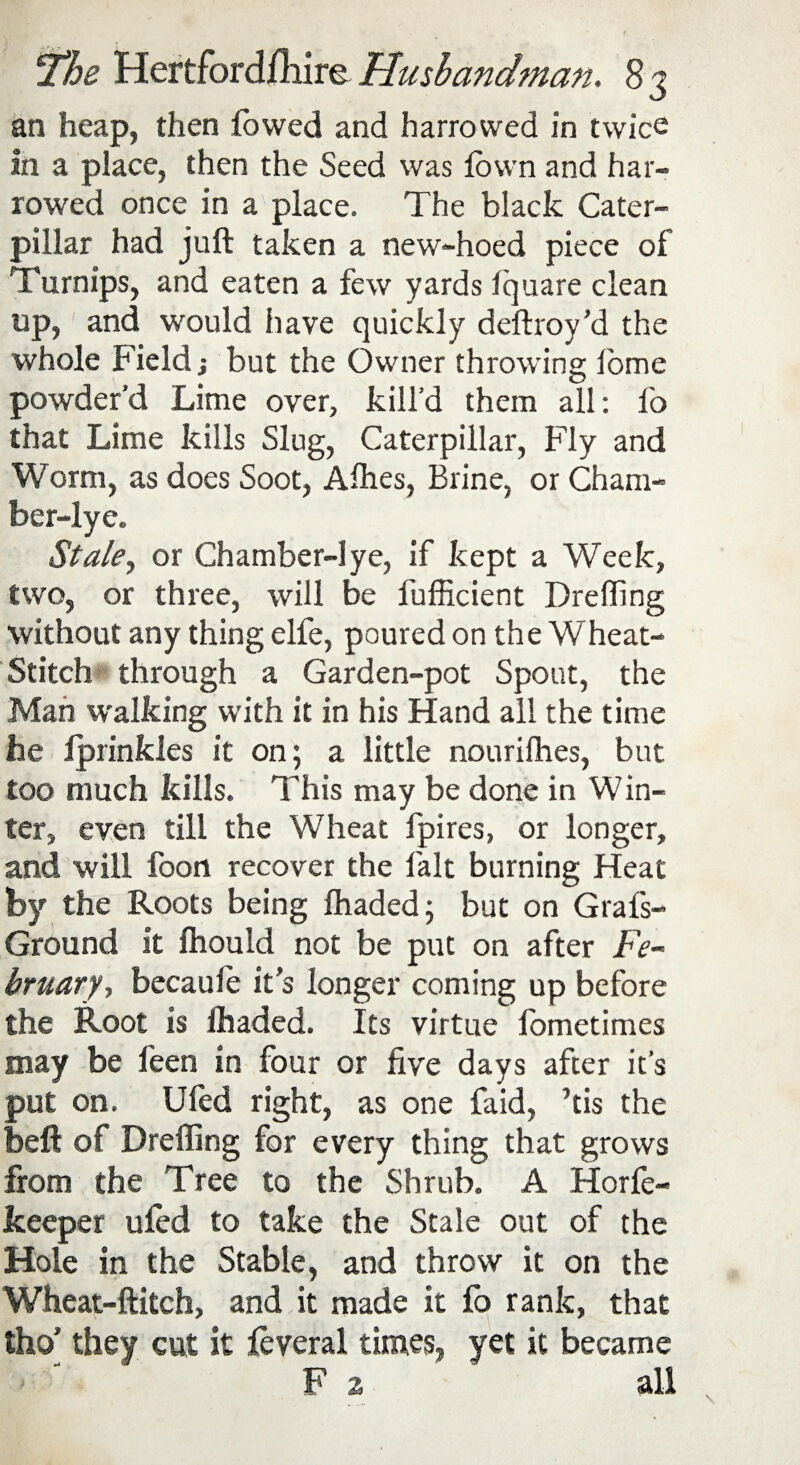 an heap, then (owed and harrowed in twice in a place, then the Seed was fown and har¬ rowed once in a place. The black Cater¬ pillar had juft taken a new-hoed piece of Turnips, and eaten a few yards Iquare clean up, and would have quickly deftroy’d the whole Field; but the Owner throwing lome powder’d Lime over, kill’d them all: fo that Lime kills Slug, Caterpillar, Fly and Worm, as does Soot, Allies, Brine, or Cham- ber-lye. Stale, or Chamber-lye, if kept a Week, two, or three, will be fufficient Dreffing without any thing elfe, poured on the Wheat- Stitch through a Garden-pot Spout, the Man walking with it in his Hand all the time he iprinkles it on; a little nourilhes, but too much kills. This may be done in Win¬ ter, even till the Wheat fpires, or longer, and will foon recover the fait burning Heat by the Roots being fhaded; but on Grals- Ground it ftiould not be put on after Fe¬ bruary, becaule it’s longer coming up before the Root is lhaded. Its virtue fometimes may be feen in four or five days after it’s put on. Uled right, as one faid, his the heft of Dreffing for every thing that grows from the Tree to the Shrub. A Horfe- keeper uled to take the Stale out of the Hole in the Stable, and throw it on the Wheat-ftitch, and it made it fo rank, that tho’ they cut it leveral times, yet it became F 2 all