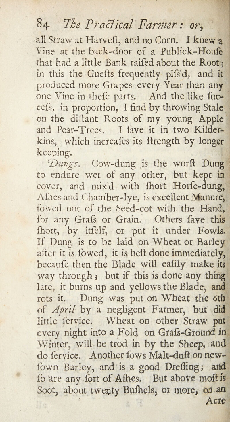 all Straw at Harveft, and no Corn. I knew a Vine at the back-door of a Publick-Houfe that had a little Bank raifed about the Root; in this the Guefts frequently pifs'd, and it produced more Grapes every Year than any one Vine in thefe parts. And the like fuc- cefs, in proportion, I find by throwing Stale on the diftant Roots of my young Apple and Pear-Trees. I fave it in two Kilder¬ kins, which increafes its Itrength by longer keeping. cDungs. Cow-dung is the worft Dung to endure wet of any other, but kept in cover, and mix’d with fhort Horfe-dung, Allies and Chamber-lye, is excellent Manure, lowed out of the Seed-cot with the Hand, for any Grafs or Grain. Others fave this fhort, by itfelf, or put it under Fowls. II’ Dung is to be laid on Wheat or Barley after it is fowed, it is beft done immediately, becaufe then the Blade will eafily make its way through * but if this is done any thing late, it burns up and yellows the Blade, and rots it. Dung was put on Wheat the 6th of April by a negligent Parmer, but did little fcrvice. Wheat on other Straw put every night into a Fold on Grafs-Groond in Winter, will be trod in by the Sheep, and do fcrvice. Another lows Malt-duff on new- fown Barley, and is a good Drefling; and lb are any fort of Allies. But above inoft is Soot, about twepty Bufhels, or more, on an Acre