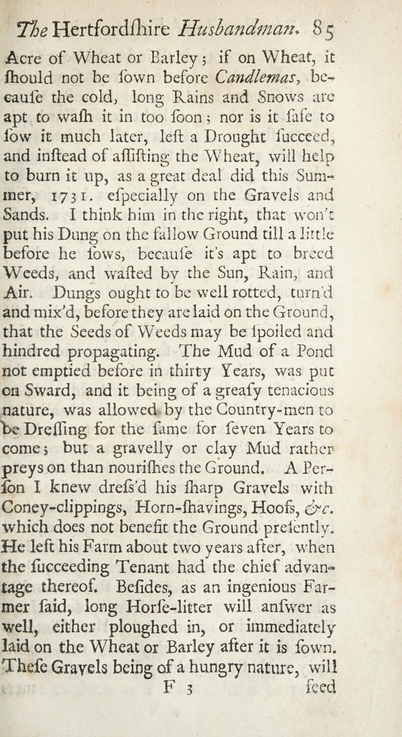 Acre of Wheat or Barley 5 if on Wheat, it fhould not be lown before Candlemas, be-* eaufe the cold, long Rains and Snows are apt to wafh it in too loon; nor is it fafe to low it much later, left a Drought fucceed, and inftead of affifting the 'Wheat, will help to burn it up, as a great deal did this Sum¬ mer, 1731. efpecially on the Gravels and Sands. I think him in the right, that won't put his Dung on the fallow Ground till a little before he lows, becauie it’s apt to breed Weeds, and wafted by the Sun, Rain, and Air. Dungs ought to be well rotted, turn'd and mix'd, before they are laid on the Ground, that the Seeds of Weeds may be Ipoiled and hundred propagating. The Mud of a Pond not emptied before in thirty Years, was put on Sward, and it being of a greafy tenacious nature, was allowed by the Country-men to be Drelfing for the fame for feven Years to come; but a gravelly or clay Mud rather preys on than nourifhes the Ground. A Per- Ion I knew drels’d his fliarp Gravels with Coney-clippings, Horn-lhavings, Hoofs, &c. which does not benefit the Ground prefently. He left his Farm about two years after, when the fucceeding Tenant had the chief advan¬ tage thereof. Befides, as an ingenious Far¬ mer faid, long Horle-litter will anfwer as well, either ploughed in, or immediately laid on the Wheat or Barley after it is lown. Thefe Gravels being of a hungry nature, will F 3 feed