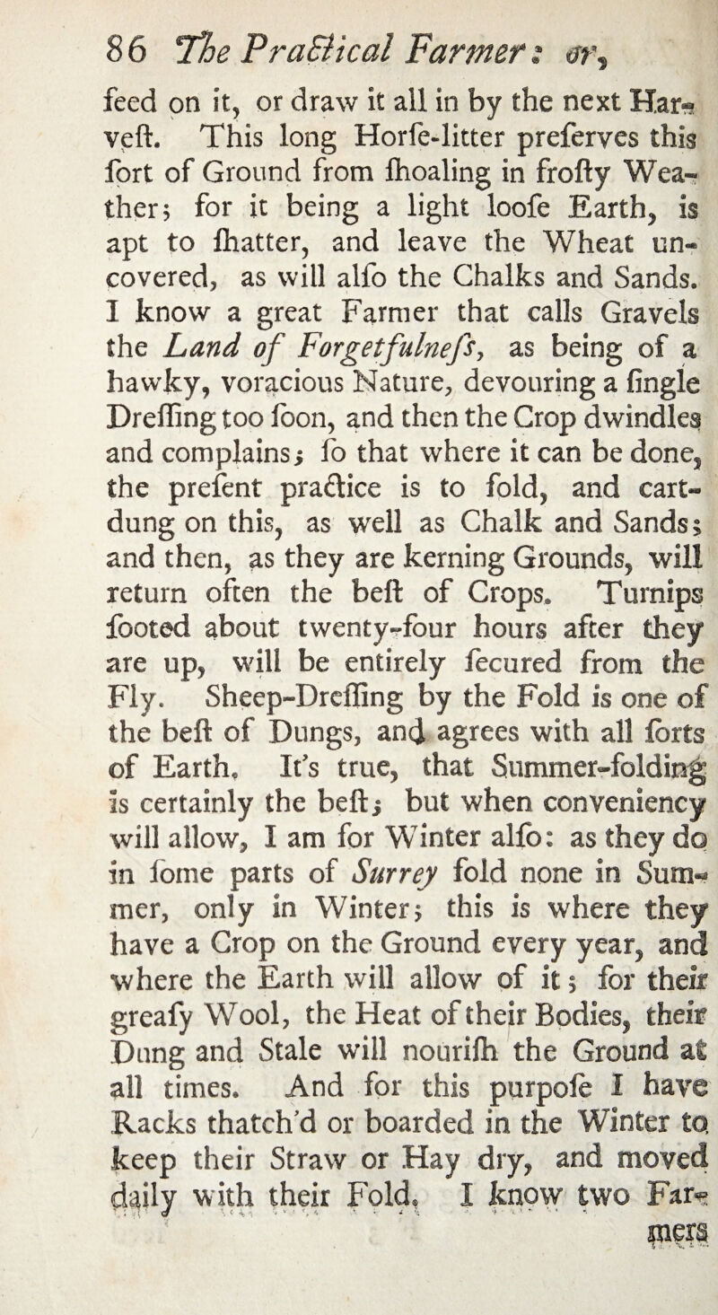 feed on it, or draw it all in by the next Har-s veft. This long Horfe-litter preferves this fort of Ground from Ihoaling in frofty Wea¬ ther; for it being a light loofe Earth, is apt to flutter, and leave the Wheat un¬ covered, as will alfo the Chalks and Sands. I know a great Farmer that calls Gravels the Land of Forgetfulnefs, as being of a hawky, voracious Nature, devouring a Angle Drefling too loon, and then the Crop dwindles and complains; fo that where it can be done, the prefent practice is to fold, and cart- dung on this, as well as Chalk and Sands; and then, as they are kerning Grounds, will return often the belt of Crops. Turnips footed about twenty-four hours after they are up, will be entirely focured from the Fly. Sheep-Dreffing by the Fold is one of the belt of Dungs, and agrees with all forts of Earth. It’s true, that Summer-folding is certainly the bell; but when conveniency will allow, I am for Winter alfo: as they do in fome parts of Surrey fold none in Sum« mer, only in Winter; this is where they have a Crop on the Ground every year, and where the Earth will allow of it; for their greafy Wool, the Heat of their Bodies, their Dung and Stale will nourifti the Ground at all times. And for this purpofe I have Racks thatch’d or boarded in the Winter to, keep their Straw or Hay dry, and moved with their Fold, I know two Far*? \ < 4 -1 * » ! *, 4 A • i % ■■■ -i - % ’* '