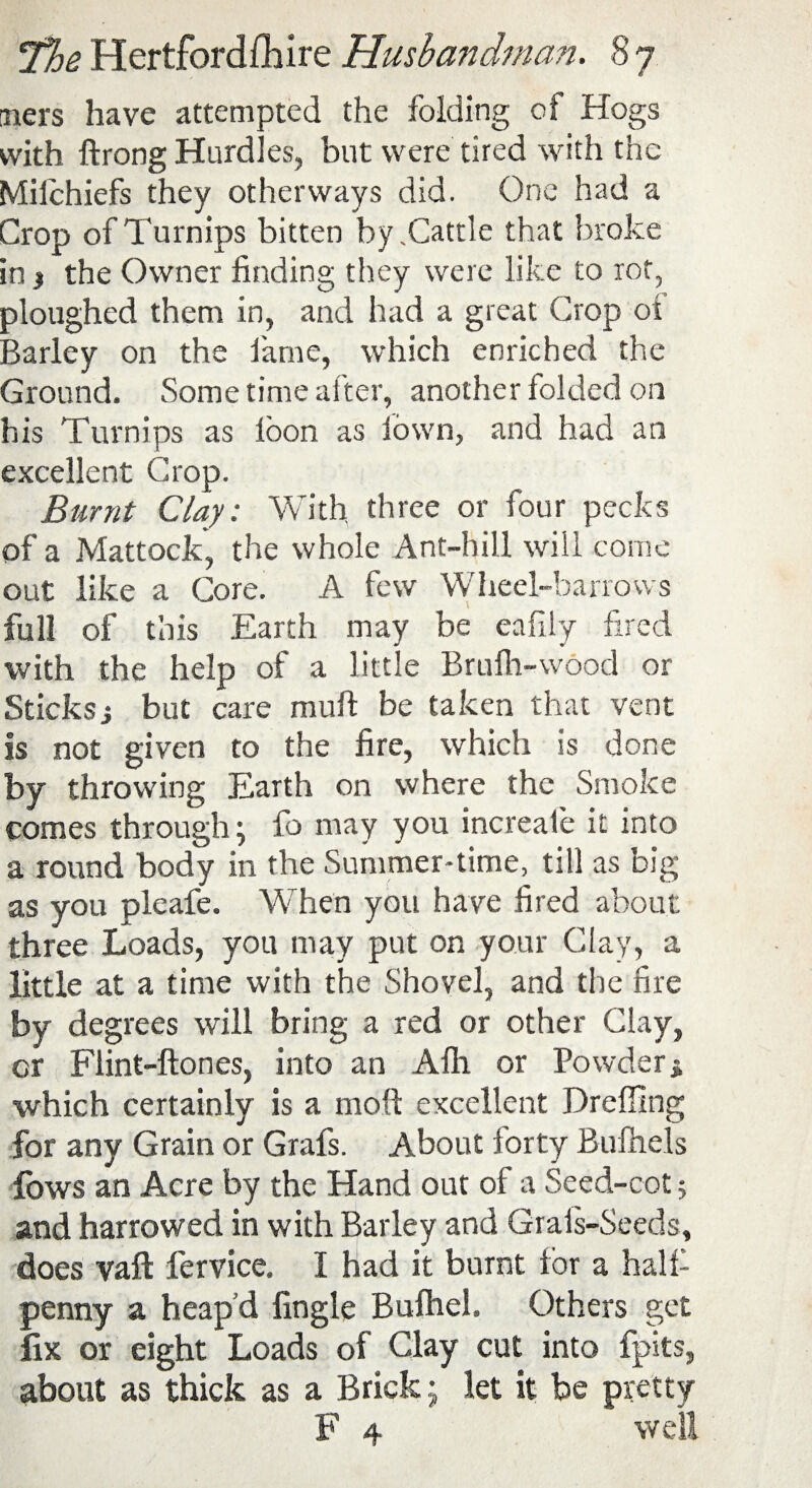 -ners have attempted the folding cf Hogs with ftrong Hurdles, but were tired with the Milchiefs they otherways did. One had a Crop of Turnips bitten by .Cattle that broke in j the Owner finding they were like to rot, ploughed them in, and had a great Crop of Barley on the fame, which enriched the Ground. Some time alter, another folded on his Turnips as loon as town, and had an excellent Crop. Burnt Clay; With three or four pecks of a Mattock, the whole Ant-hill will come out like a Core. A few Wheel-barrows full of this Earth may be eafily fired with the help of a little Brufli-wood or Sticksi but care rauft be taken that vent is not given to the fire, which is done by throwing Earth on where the Smoke comes through; fo may you increate it into a round body in the Summer-time, till as big as you pleafe. When you have fired about three Loads, you may put on your Clay, a little at a time with the Shovel, and the fire by degrees will bring a red or other Clay, cr Flint-ftones, into an Alh or Powder % which certainly is a molt excellent Dreffing for any Grain or Grafs. About forty Bulhels fows an Acre by the Hand out of a Seed-cot 5 and harrowed in with Barley and Grais-Seeds, does vaft lervice. I had it burnt for a half penny a heap'd fingle Bufhel. Others get fix or eight Loads of Clay cut into fpits, about as thick as a Brick; let it be pretty F 4 well