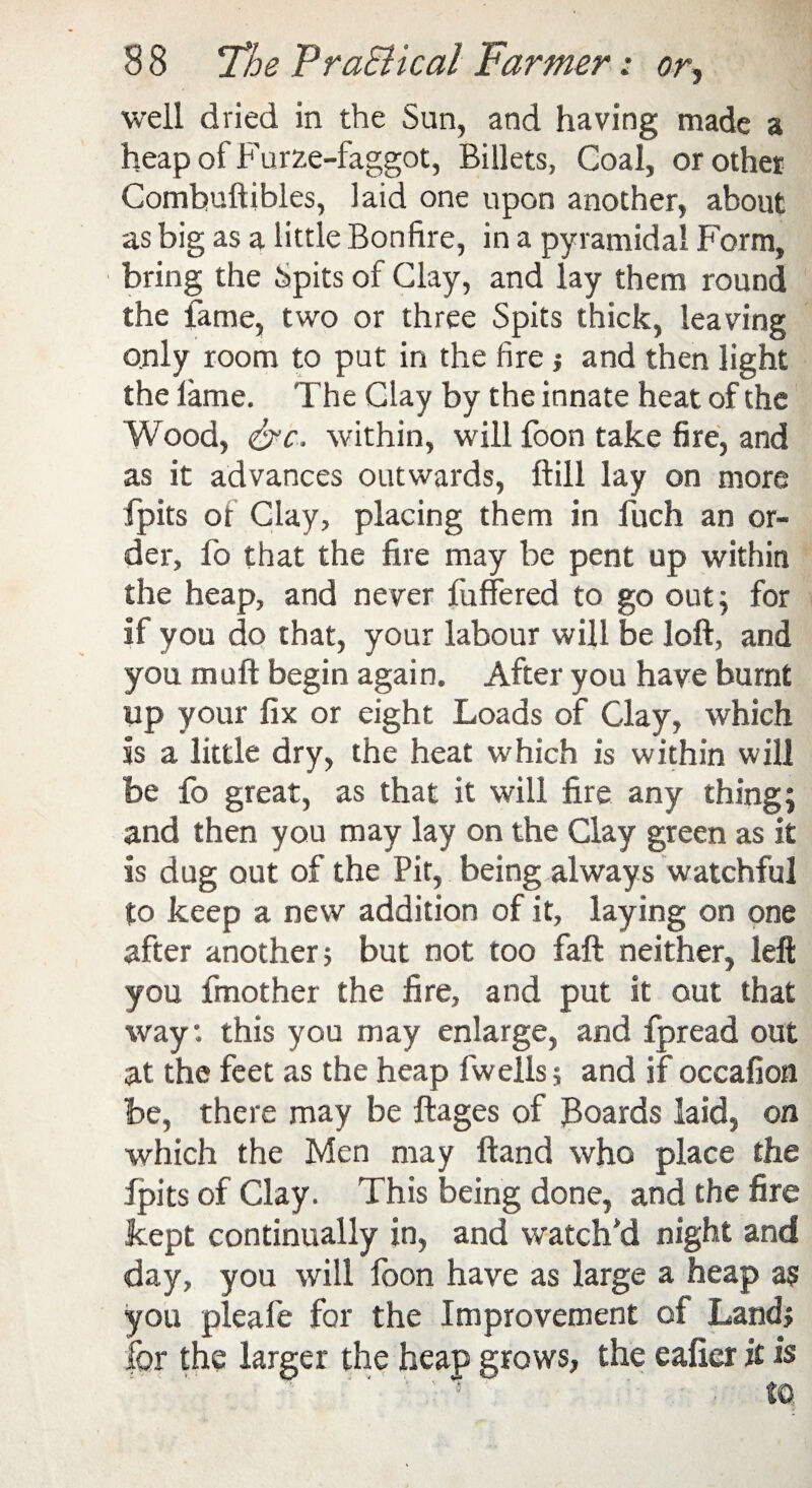 well dried in the Sun, and having made a heap of Furze-faggot, Billets, Coal, or other Combuftibles, laid one upon another, about as big as a little Bonfire, in a pyramidal Form, bring the Spits of Clay, and lay them round the lame, two or three Spits thick, leaving only room to put in the fire; and then light the lame. The Clay by the innate heat of the Wood, &c, within, will foon take fire, and as it advances outwards, ftill lay on more fpits of Clay, placing them in fuch an or¬ der, fo that the fire may be pent up within the heap, and never fuffered to go out; for If you do that, your labour will be loft, and you muft begin again. After you have burnt up your fix or eight Loads of Clay, which Is a little dry, the heat which is within will be fo great, as that it will fire any thing; and then you may lay on the Clay green as it is dug out of the Pit, being always watchful to keep a new addition of it, laying on one after another; but not too faft neither, left you fmother the fire, and put it out that way: this you may enlarge, and fpread out at the feet as the heap fwells; and if occafion be, there may be ftages of boards laid, on which the Men may ftand who place the fpits of Clay. This being done, and the fire kept continually in, and watch'd night and day, you will foon have as large a heap as you pleafe for the Improvement of Land; for the larger the heap grows, the eaficr it is