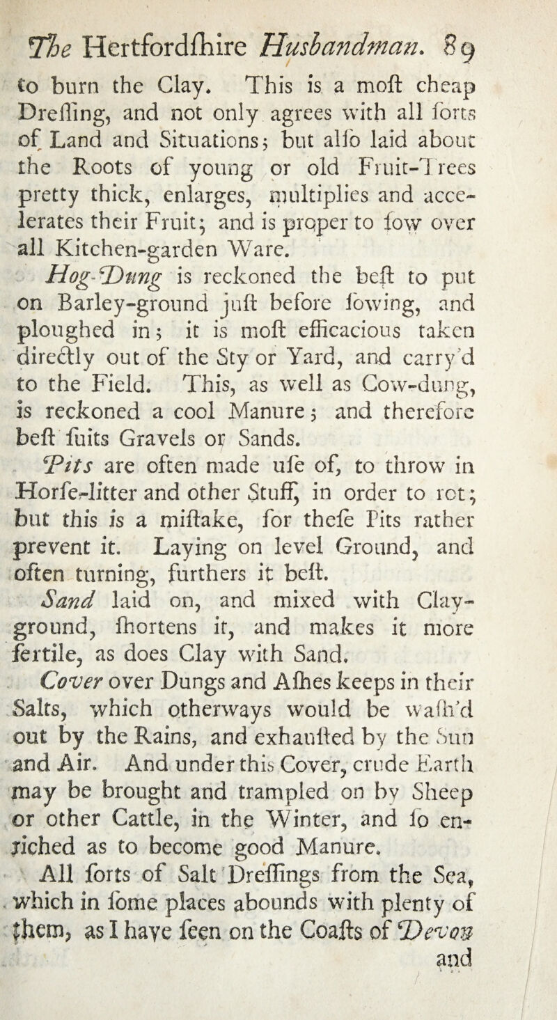 £0 burn the Clay. This is a moft cheap Drefling, and not only agrees with all forts of Land and Situations 5 but alfo laid about the Roots of young or old Fruit-Trees pretty thick, enlarges, multiplies and acce¬ lerates their Fruit; and is proper to low over all Kitchen-garden Ware. Hog-Dung is reckoned the beft to put on Barley-ground juft before lowing, and ploughed in; it is moft efficacious taken directly out of the Sty or Yard, and carry d to the Field. This, as well as Cow-dung, is reckoned a cool Manure 5 and therefore belt fuits Gravels or Sands. ‘Pits are often made ufe of, to throw in Horfer-Jitter and other Stuffy in order to rot; but this is a miftake, for thele Pits rather prevent it. Laying on level Ground, and often turning, furthers it belt. Sand laid on, and mixed with Clay- ground, fhortens it, and makes it more fertile, as does Clay with Sand. Cover over Dungs and Affies keeps in their Salts, which otherways would be waftfd out by the Rains, and exhanfted by the Sun and Air. And under this Cover, crude Earth may be brought and trampled on bv Sheep or other Cattle, in the Winter, and lo en¬ riched as to become good Manure. All forts of Salt Dreflings from the Sea, which in iome places abounds with plenty of Jhem, as I haye feen on the Coafts of ‘Devon * w* and