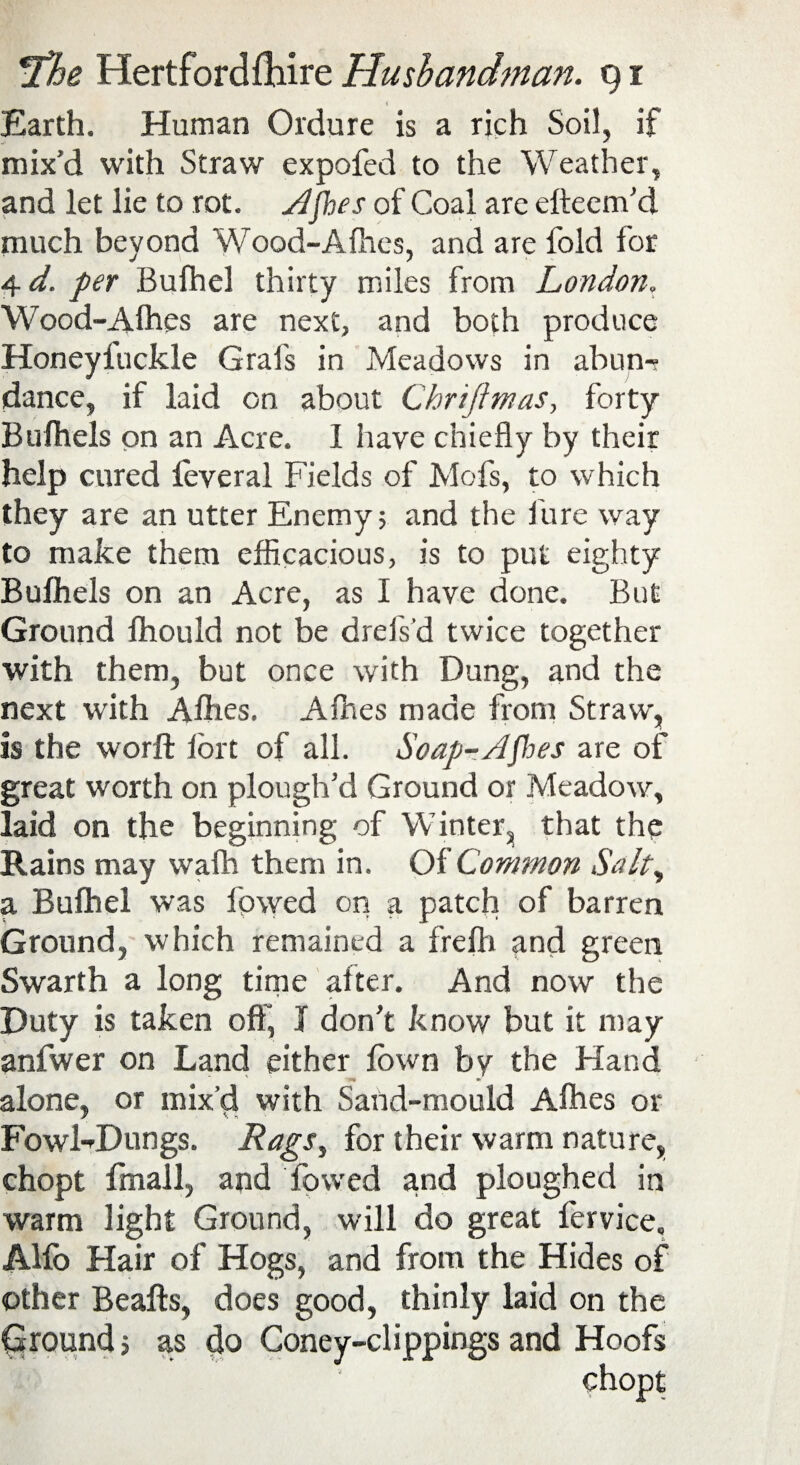 Earth. Human Ordure is a rich Soil, if mix’d with Straw expofed to the Weather, and let lie to rot. Ajhes of Coal are efteem’d much beyond Wood-A flies, and are fold for 4*/. per Bufhel thirty miles from London. Wood-Afhes are next, and both produce Honeyiuckle Grafs in Meadows in abun¬ dance, if laid on about Chriftmas, forty Bufhels on an Acre. I have chiefly by their help cured feveral Fields of Mofs, to which they are an utter Enemy; and the fure way to make them efficacious, is to put eighty Bufhels on an Acre, as I have done. But Ground fhould not be drefs'd twice together with them, but once with Dung, and the next with Allies. Afhes made from Straw, is the worft lort of all. Soap-Apies are of great worth on plough’d Ground or Meadow, laid on the beginning of Winter, that the Rains may wafh them in. Of Common Salt, a Bufhel was lowed on a patch of barren Ground, which remained a frefh and green Swarth a long time after. And now the Duty is taken off, I don’t know but it may anfwer on Land either fown by the Hand alone, or mix’d with Sand-mould Afhes or FowKDungs. Rags, for their warm nature, chopt fmall, and fowed and ploughed in warm light Ground, will do great fervice, Alfo Hair of Hogs, and from the Hides of other Beafts, does good, thinly laid on the Ground; as do Coney-clippings and Hoofs