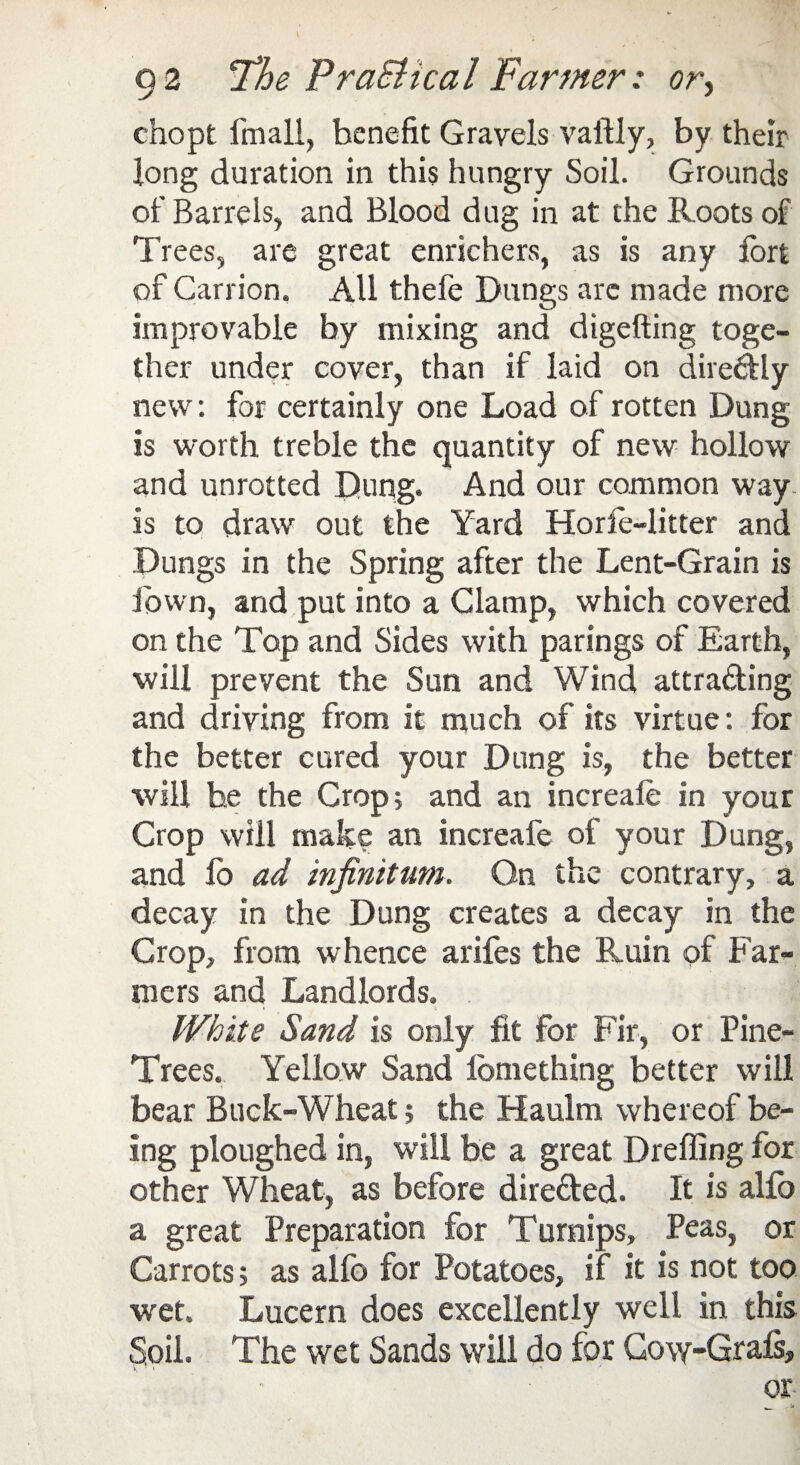 chopt fmall, benefit Gravels vaftly, by their long duration in this hungry Soil. Grounds of Barrels, and Blood dug in at the Roots of Trees, are great enrichers, as is any fort of Carrion. All thefe Dungs arc made more improvable by mixing and digefting toge¬ ther under cover, than if laid on dire&ly new: for certainly one Load of rotten Dung is worth treble the quantity of new hollow and unrotted Dung. And our common way is to draw out the Yard Horie-litter and Dungs in the Spring after the Lent-Grain is fown, and put into a Clamp, which covered on the Top and Sides with parings of Earth, will prevent the Sun and Wind attra&ing and driving from it much of its virtue: for the better cured your Dung is, the better will he the Crop; and an increafe in your Crop will make an increafe of your Dung, and lo ad infinitum. On the contrary, a decay in the Dung creates a decay in the Crop, from whence arifes the Ruin of Far¬ mers and Landlords. White Sand is only fit for Fir, or Pine- Trees. Yellow Sand lomething better will bear Buck-Wheat; the Haulm whereof be¬ ing ploughed in, will be a great Dreffing for other Wheat, as before dire&ed. It is alio a great Preparation for Turnips, Peas, or Carrots; as alfc for Potatoes, if it is not too wet. Lucern does excellently well in this Soil. The wet Sands will do for Gow-Grais, or