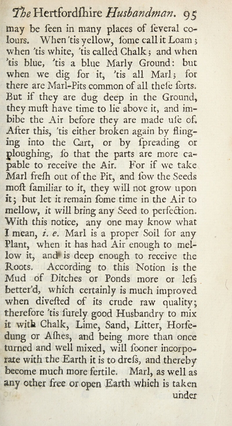 may be leen in many places of leveral co¬ lours. When 'tis yellow, lome call it Loam 5 when 'tis white, ’tis called Chalk 5 and when 'tis blue, 'tis a blue Marly Ground: but when we dig for it, 'tis all Marl 5 for there are Marl-Pits common of all thele forts. But if they are dug deep in the Ground, they mult have time to lie above it, and im¬ bibe the Air before they are made uie of. After this, 'tis either broken again by fling¬ ing into the Cart, or by fpreading or ploughing, fo that the parts are more ca¬ pable to receive the Air. For if we takex Marl frelh out of the Pit, and low the Seeds moll familiar to it, they will not grow upon it; but let it remain lome time in the Air to mellow, it will bring any Seed to perfection. With this notice, any one may know what I mean, i, e. Marl is a proper Soil for any Plant, when it has had Air enough to mel¬ low it, and is deep enough to receive the Roots, According to this Notion is the Mud of Ditches or Ponds more or lefs better'd, which certainly is much improved when diverted of its crude raw quality; therefore 'tis Purely good Husbandry to mix it with Chalk, Lime, Sand, Litter, Plorfe- dung or Arties, and being more than once turned and well mixed, will fooner incorpo¬ rate with the Earth it is to drefs, and thereby become much more fertile. Marl, as well as any other free or open Earth which is taken under