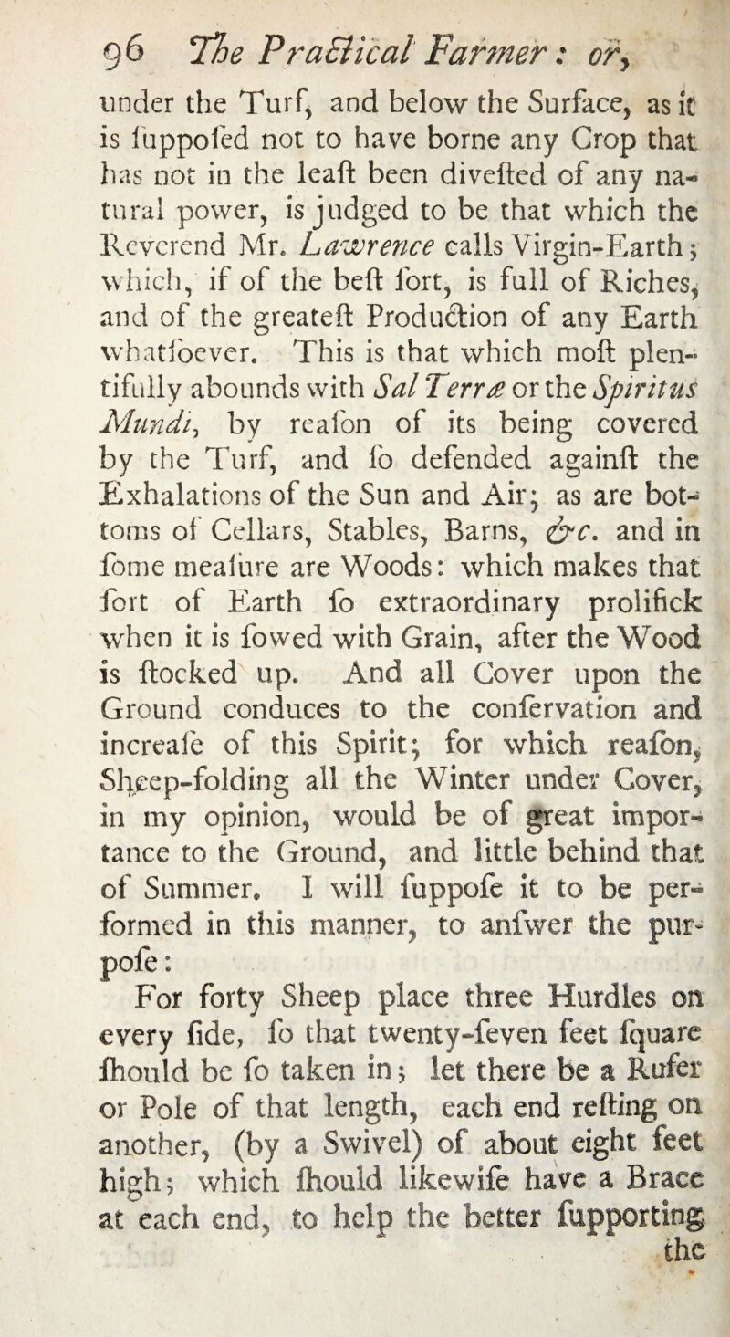 under the Turf* and below the Surface, as it is luppofed not to have borne any Crop that has not in the leaf! been diveiled of any na¬ tural power, is judged to be that which the Reverend Mr. Lawrence calls Virgin-Earth; which, if of the beft fort, is full of Riches, and of the greateft Production of any Earth whatfoever. This is that which moil plen¬ tifully abounds with Sal Terra or the Spiritus Mundi, by reafon of its being covered by the Turf, and io defended againft the Exhalations of the Sun and Air; as are bot¬ toms of Cellars, Stables, Barns, &c. and in fome meaiure are Woods: which makes that fort of Earth fo extraordinary prolifick when it is fowed with Grain, after the Wood is flocked up. And all Cover upon the Ground conduces to the confervation and increale of this Spirit; for which reafon^ Sheep-folding all the Winter under Cover, in my opinion, would be of great impor¬ tance to the Ground, and little behind that of Summer. 1 will fuppofe it to be per¬ formed in this manner, to anfwer the pur- pole : For forty Sheep place three Hurdles on every fide, fo that twenty-feven feet Iquare fhould be fo taken in; let there be a Rufer or Pole of that length, each end retting on another, (by a Swivel) of about eight feet high; which fhould likewife have a Brace at each end, to help the belter fupporting