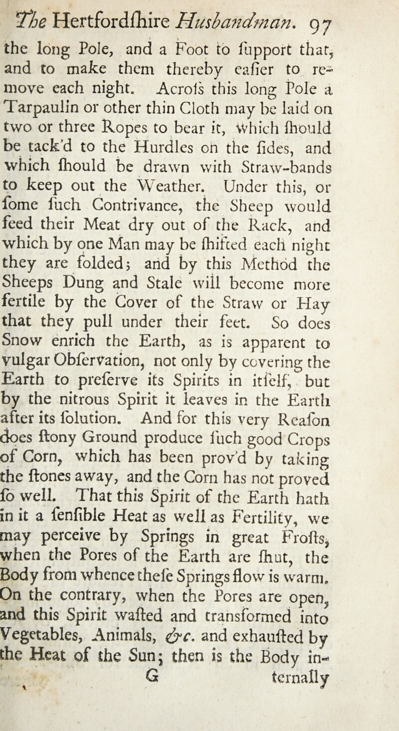 5 ? 1 the long Pole, and a Foot to fupport that, and to make them thereby eafier to re¬ move each night. Acrols this long Pole a Tarpaulin or other thin Cloth may be laid on two or three Ropes to bear it, which Ihould be tack’d to the Hurdles on the ftdes, and which fhould be drawn with Straw-bands to keep out the Weather. Under this, or fome I’uch Contrivance, the Sheep would feed their Meat dry out of the Rack, and which by one Man may be fhifted each night they are folded; and by this Method the Sheeps Dung and Stale will become more fertile by the Cover of the Straw or Hay that they pull under their feet. So does Snow enrich the Earth, as is apparent to vulgar Oblervation, not only by covering the Earth to preferve its Spirits in itfelf, but by the nitrous Spirit it leaves in the Earth after its folution. And for this very Reafon does ftony Ground produce fuch good Crops of Corn, which has been prov’d by taking the ftones away, and the Corn has not proved lo well. That this Spirit of the Earth hath in it a fenfible Heat as well as Fertility, we may perceive by Springs in great Frofts, when the Pores of the Earth are Ihut, the Body from whence thele Springs flow is warm. On the contrary, when the Pores are open, and this Spirit wafted and transformed into Vegetables, Animals, &c. and exhaufted by the Heat of the Sun; then is the Body in- G * *