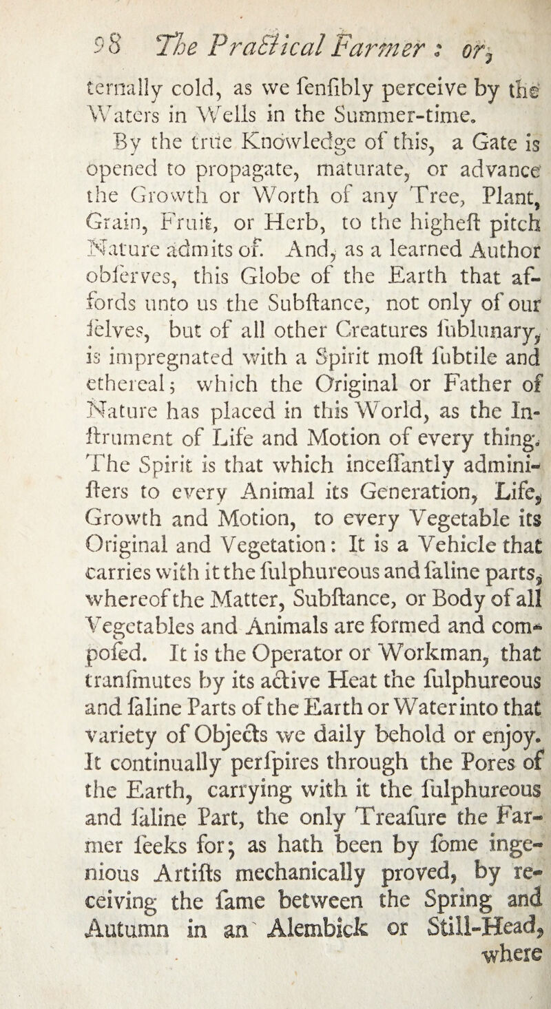 ternally cold, as we fenfibly perceive by the Waters in Welis in the Summer-time. By the true Knowledge of this, a Gate is opened to propagate, maturate, or advance the Growth or Worth of any Tree, Plant, Grain, Fruit, or Herb, to the higheft pitch Nature admits of. And, as a learned Author obierves, this Globe of the Earth that af¬ fords unto us the Suhftance, not only of our (elves, but of all other Creatures fublunary, is impregnated with a Spirit moll fubtile and ethereal; which the Original or Father of Nature has placed in this World, as the In- ftrument of Life and Motion of every thing. The Spirit is that which inceflantly admini- flers to every Animal its Generation, Life, Growth and Motion, to every Vegetable its Original and Vegetation: It is a Vehicle that carries with it the fulphureous and faline parts* whereof the Matter, Subftance, or Body of all Vegetables and Animals are formed and com* poled. It is the Operator or Workman, that tran (mutes by its active Heat the fulphureous and laline Parts of the Earth or Water into that variety of Objects we daily behold or enjoy. It continually perfpires through the Pores of the Earth, carrying with it the fulphureous and laline Part, the only Treafure the Par¬ mer leeks for; as hath been by feme inge¬ nious Artifts mechanically proved, by re¬ ceiving the fame between the Spring and Autumn in an Alembick or Still-Head, where