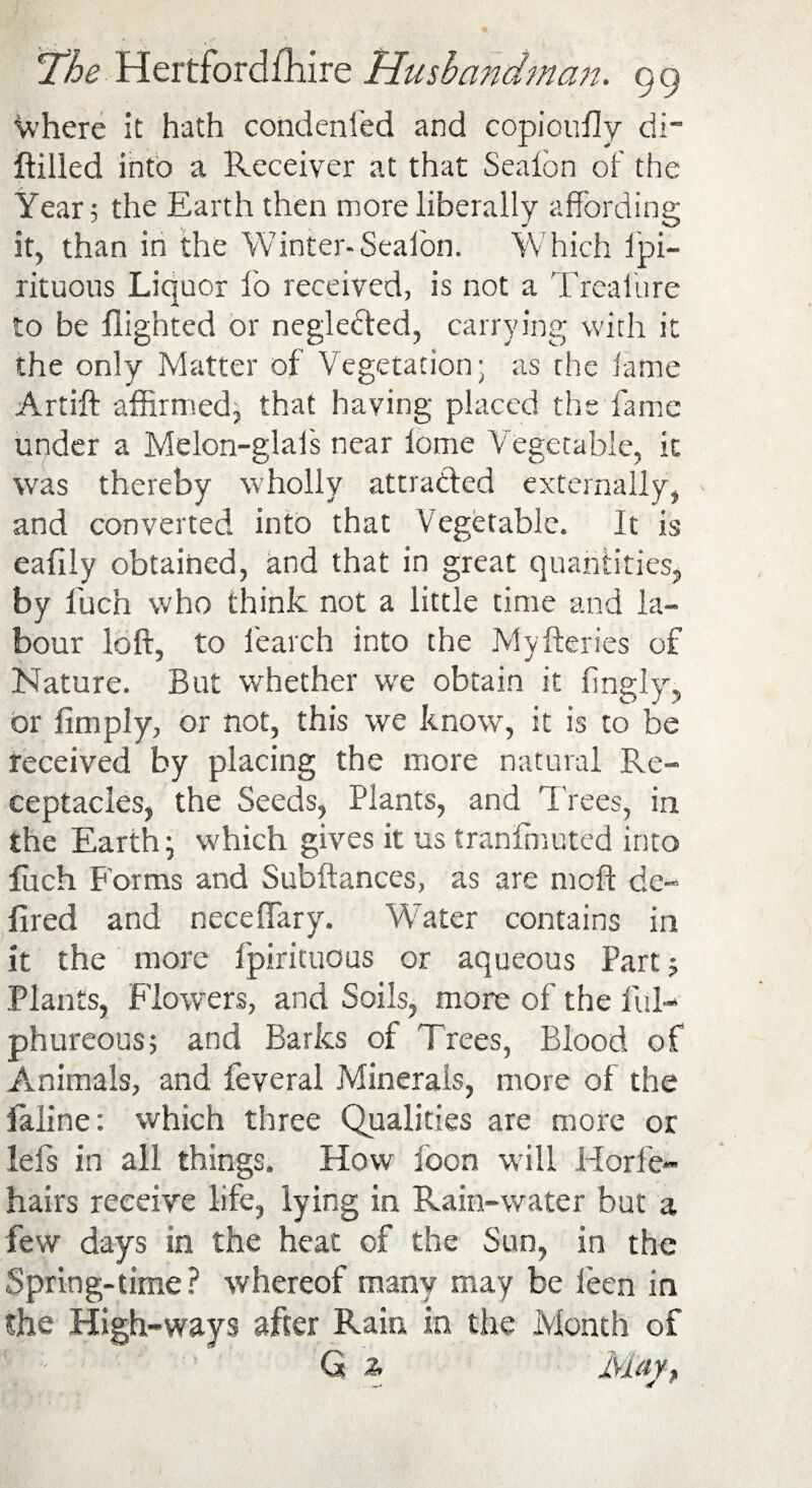 Where it hath condenfed and copioufly di~ ftilled into a Receiver at that Sealon of the Year 3 the Earth then more liberally affording it, than in the Winter-Sealon. Which fpi- rituous Liquor fo received, is not a Treaiure to be flighted or neglected, carrying with it the only Matter of Vegetation; as rhe lame Artift affirmed, that having placed the fame under a Melon-glafs near lome Vegetable, it was thereby wholly attracted externally, and converted into that Vegetable. It is eafily obtained, and that in great quantities, by fuch who think not a little time and la¬ bour loft, to learch into the Myfteries of Nature. But whether we obtain it fingly, or Amply, or not, this we know, it is to be received by placing the more natural Re¬ ceptacles, the Seeds, Plants, and Trees, in the Earth; which gives it us tranffmuted into Arch Forms and Subftances, as are moft de¬ filed and neceffary. Water contains in it the more Ipirituous or aqueous Part? Plants, Flowers, and Soils, more of the ful- phureous; and Barks of Trees, Blood of Animals, and feveral Minerals, more of the ialine: which three Qualities are more or lefs in all things. How loon will Horfe- hairs receive life, lying in Rain-water but a few days in the heat of the Sun, in the Spring-time? whereof many may be leen in the High-ways after Rain in the Month of 'i - G % Mayt