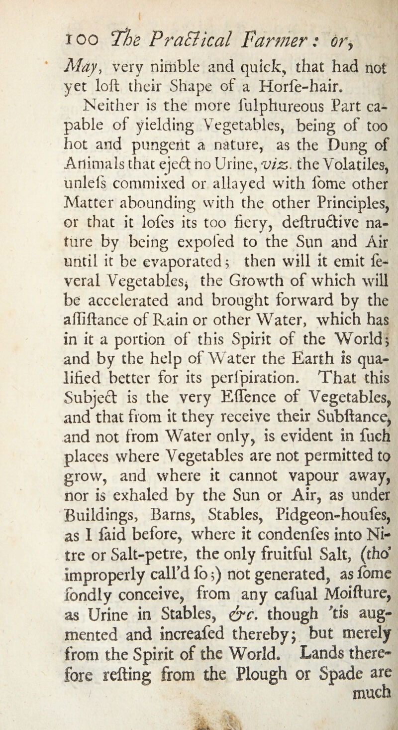 ioo Fhe PraEHcal Fanner: or, May, very nirtrble and quick, that had not yet loft their Shape of a Horfe-hair. Neither is the more fulphureous Part ca¬ pable of yielding Vegetables, being of too hot and pungent a nature, as the Dung of Animals that eject no Urine, viz. the Volatiles, unlels commixed or allayed with lome other Matter abounding with the other Principles, or that it lofes its too fiery, deftru&ive na¬ ture by being ex poled to the Sun and Air until it be evaporated; then will it emit fe- veral Vegetables , the Growth of which will be accelerated and brought forward by the alliftance of Rain or other Water, which has in it a portion of this Spirit of the World; and by the help of Water the Earth is qua¬ lified better for its pcrlpiration. That this Subject is the very Effence of Vegetables, and that from it they receive their Snbftance, and not from Water only, is evident in fuch places where Vegetables are not permitted to grow, and where it cannot vapour away, nor is exhaled by the Sun or Air, as under Buildings, Barns, Stables, Pidgeon-houies, as 1 laid before, where it condenfes into Ni¬ tre or Salt-petre, the only fruitful Salt, (tho’ improperly call’d lb;) not generated, as lome fondly conceive, from any cafual Moifture, as Urine in Stables, cTc. though ft is aug¬ mented and increafed thereby 5 but merely from the Spirit of the World. Lands there¬ fore refting from the Plough or Spade are much