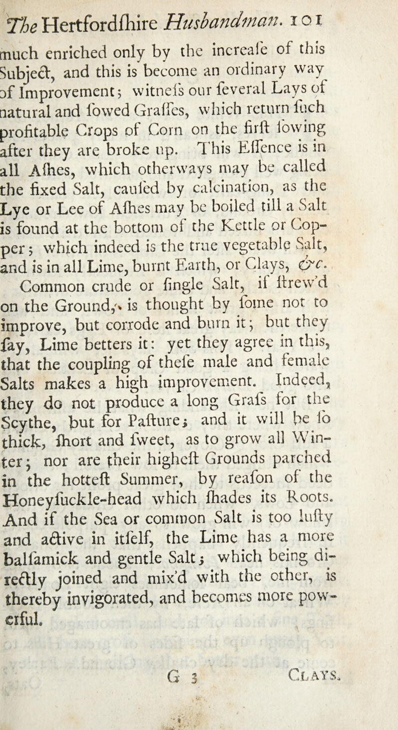 much enriched only bv the increale of this Subject, and this is become an ordinary way Df Improvement; witnefs our feveral Lays of natural and lowed Gralfes, which return luch profitable Crops of Corn on the firlt lowing after they are broke up. rI his E lienee is m all Alhes, which otherways may be called the fixed Salt, caufed by calcination, as the Lye or Lee of Afhes may be boiled till a Salt is found at the bottom ol the Kettle or Cop¬ per; which indeed is the true vegetable Salt, and is in all Lime, burnt E.arth, or Clays, <cnc. Common crude or fingle Salt, it llrewd on the Ground,'* is thought by ibme not to improve, but corrode and burn itj but they fay, Lime betters it: yet they agree in this, that the coupling of thefe male and female Salts makes a high improvement. Indeed, they do not produce a long Grafs lor the Scythe, but for Failure.; and it will be lo thick, fhort and fvveet, as to grow all Win¬ ter ; nor are their higheft Grounds parched in the hottefl Summer, by reafon of the Honeyfuckle-head which fhades its Roots. And if the Sea or common Salt is too lufty and a&ive in itfelf, the Lime has a more balfamick and gentle Salt; which being di¬ rectly joined and mix’d with the other, is thereby invigorated, and becomes more pow¬ erful. Clays,
