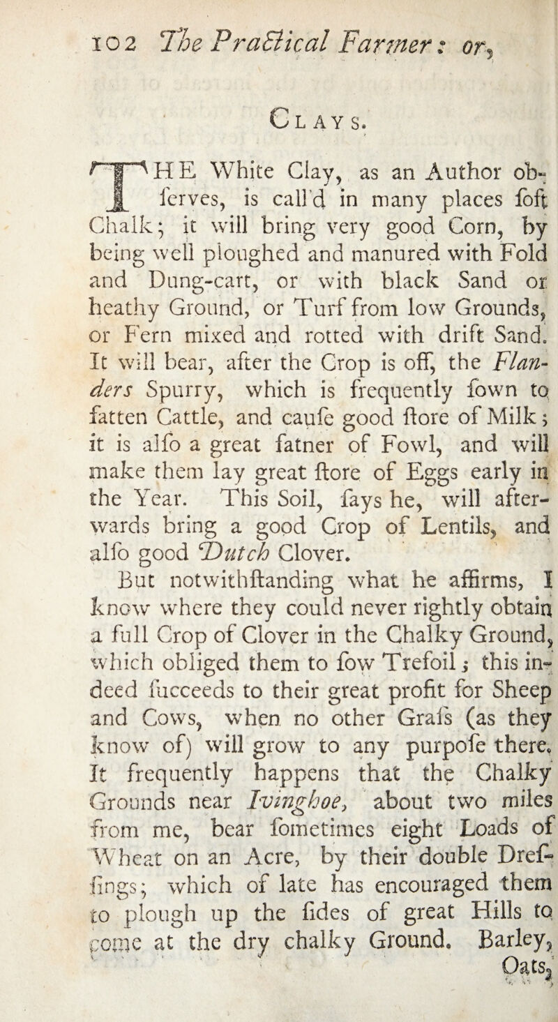 OLAY S. * ^HE White Clay, as an Author ob- Jh ferves, is calld in many places loft Chalk; it will bring very good Corn, by being well ploughed and manured with Fold and Dung-cart, or with black Sand or heathy Ground, or Turf from low Grounds, or Fern mixed and rotted with drift Sand. It will bear, after the Crop is off, the Flan¬ ders Spurry, which is frequently fown to fatten Cattle, and caufe good flore of Milk; it is alfo a great fatner of Fowl, and will make them lay great flore of Eggs early in the Year. This Soil, fays he, will after¬ wards bring a good Crop of Lentils, and alfo good “Dutch Clover. But notwithftanding what he affirms, I know where they could never rightly obtain a full Crop of Clover in the Chalky Ground, which obliged them to fow Trefoil •, this in¬ deed fucceeds to their great profit for Sheep and Cows, ■when no other Grafs (as they know of) will grow to any purpofe there. It frequently happens that the Chalky Grounds near Ivmghoe, about two miles from me, bear fometimes eight Loads of Wheat on an Acre, by their double Dre£» lings; which of late has encouraged them to plough up the fides of great Hills to pome at the dry chalky Ground. Barley,