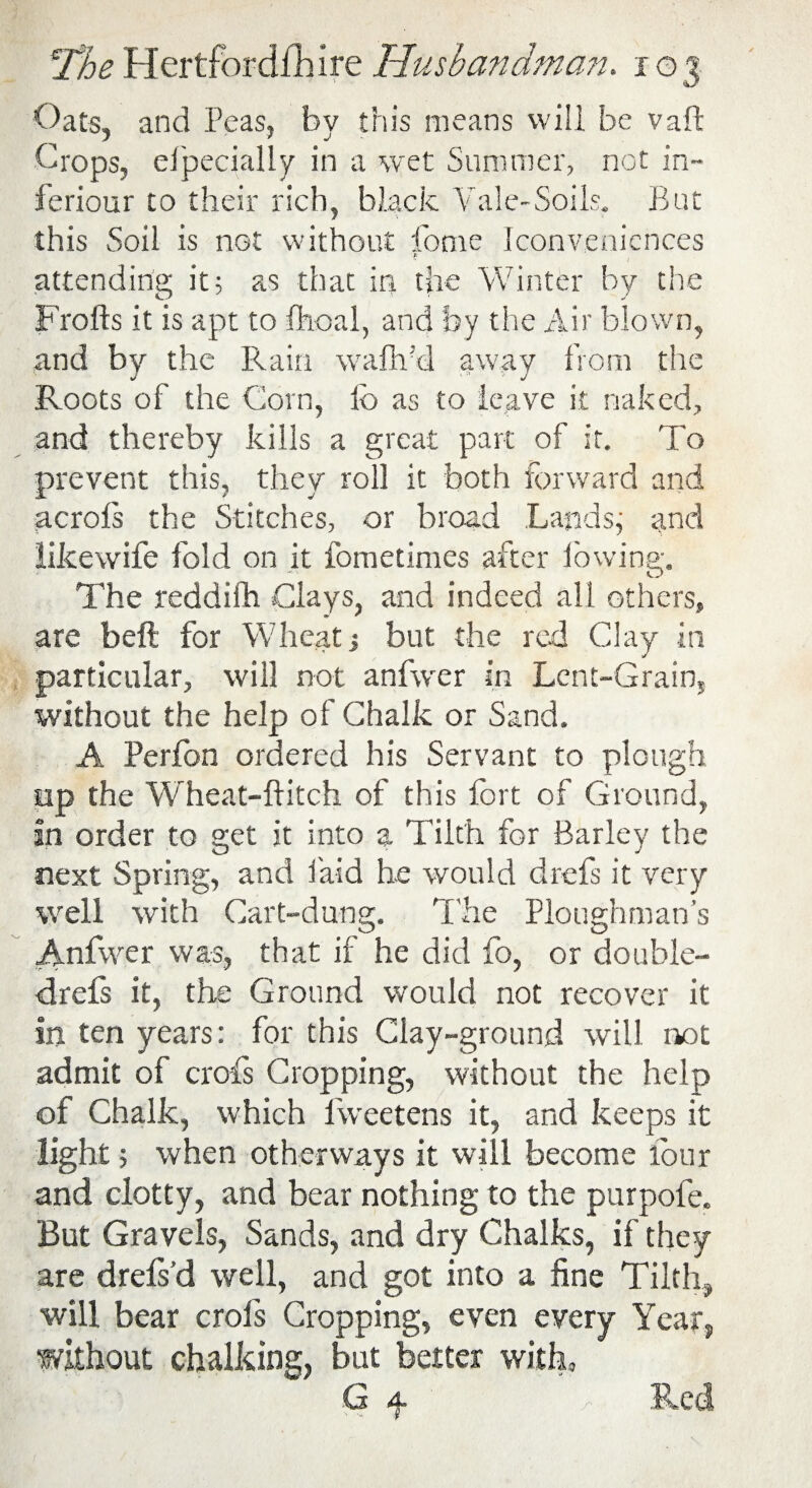 Oats, and Peas, by this means will be vaft Crops, elpecially in a wet Summer, not in- feriour to their rich, black Vale-Soils. But this Soil is not without fome Iconvenicnces b attending it; as that in the Winter by the Frofts it is apt to fhoal, and by the Air blown, and by the Rain waflfd away from the Roots of the Corn, lb as to leave it naked, and thereby kills a great part of it. To prevent this, they roll it both forward and acrols the Stitches, or broad Lands, and likewife fold on it fometimes after lowing;. o The reddifh Clays, and indeed all others, are bed for Wheat but the red Clay in particular, will not anfwer in Lent-Grain, without the help of Chalk or Sand. A Perfon ordered his Servant to plough up the Wheat-ditch of this fort of Ground, in order to get it into a Tilth for Barley the next Spring, and laid he would drefs it very well with Cart-dung. The Ploughman’s Anfwer was, that if he did fo, or double- drefs it, the Ground would not recover it in ten years: for this Clay-ground will not admit of crofs Cropping, without the help of Chalk, which fweetens it, and keeps it light; when otherways it will become lour and clotty, and bear nothing to the purpofe. But Gravels, Sands, and dry Chalks, if they are drels’d well, and got into a fine Tilth, will bear crofs Cropping, even every Year, without chalking, but better with, G f Red