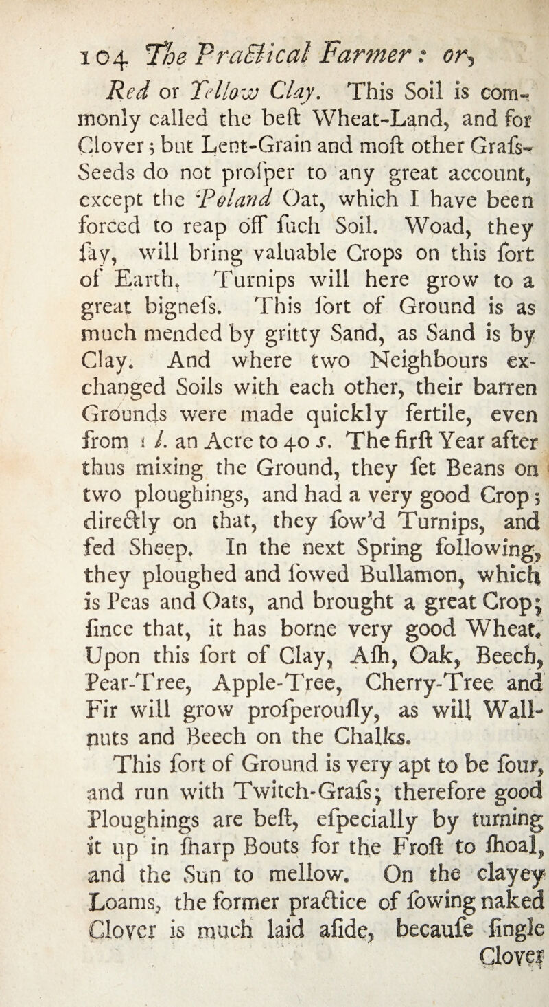 Red or Tello-jj Clay. This Soil is com¬ monly called the be ft Wheat-Land, and for Clover; but Lent-Grain and moft other Grafs- Seeds do not profper to any great account, except the Roland Oat, which I have been forced to reap off fuch Soil. Woad, they fay, will bring valuable Crops on this fort of Earth, Turnips will here grow to a great bignefs. This lort of Ground is as much mended by gritty Sand, as Sand is by Clay. And where two Neighbours ex¬ changed Soils with each other, their barren Grounds were made quickly fertile, even from i /. an Acre to 40 s. The firft Year after thus mixing the Ground, they fet Beans on two ploughings, and had a very good Crop $ dire&ly on that, they low’d Turnips, and fed Sheep. In the next Spring following, they ploughed and lowed Bullamon, which is Peas and Oats, and brought a great Crop; fince that, it has borne very good Wheat. Upon this fort of Clay, Alh, Oak, Beech, Pear-Tree, Apple-Tree, Cherry-Tree and Fir will grow profperoufly, as will Wall- puts and Beech on the Chalks. This fort of Ground is very apt to be four, and run with Twitch-Grafs; therefore good Ploughings are beft, efpecially by turning it up in ftiarp Bouts for the Froft to Ihoal, and the Sun to mellow. On the clayey Loams, the former practice of fowing naked Clover is much laid afide, becaufe Angle Clover