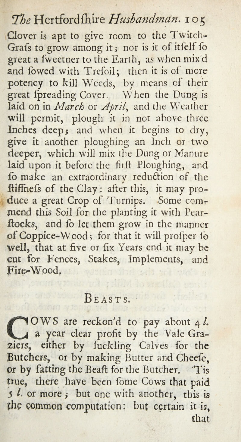 Clover is apt to give room to the Twitch- Grafs to grow among it •, nor is it of itfelf fo great a fweetner to the Earth, as when mix’d and lowed with Trefoil; then it is ol more potency to kill Weeds, by means of their great l'preading Cover. When the Dung is laid on in March or April, and the Weather will permit, plough it in not above three Inches deep5 and when it begins to dry, give it another ploughing an Inch or two deeper, which will mix the Dung or Manure laid upon it before the firft Ploughing, and lb make an extraordinary redu&ion of the ftiffnefs of the Clay : after this, it may pro¬ duce a great Crop of Turnips. Some com- mend this Soil for the planting it with Pear- Hocks, and lo let them grow in the manner of Coppice-Wood; for that it will prolper lb well, that at five or fix Years end it may be cut for Fences, Stakes, Implements, and Fire-Wood, Beasts. COWS are reckon'd to pay about 4/. a year clear profit by the Yale Gra¬ ziers, either by luckling Calves for the Butchers, or by making Butter and Checfe, or by fatting the Beaft for the Butcher. ’Tis true, there have been fome Cows that paid 5 h or more j but one with another, this is the common computation: but certain it is, that