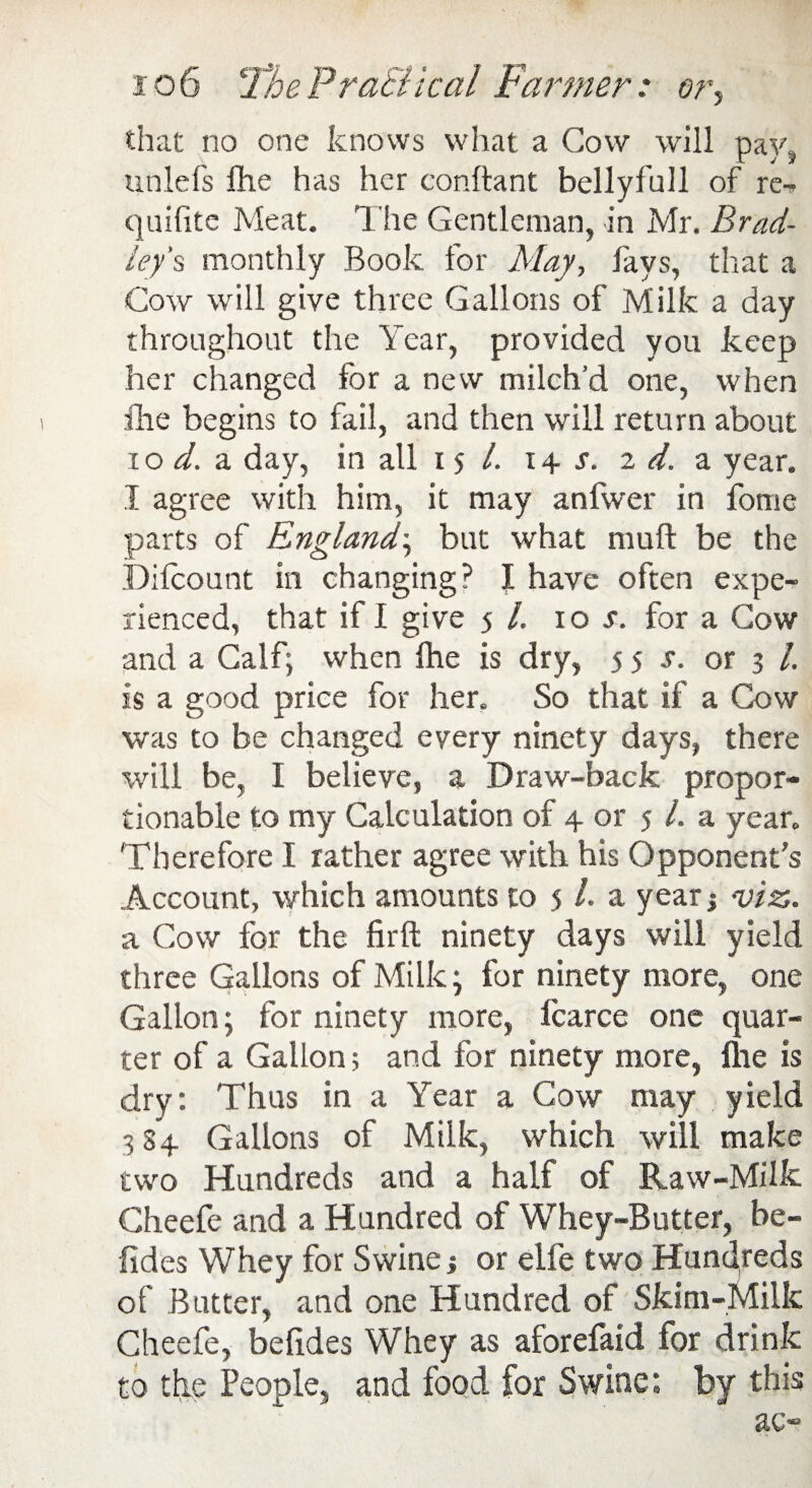 io6 The P rati kal Farmer: or, that no one knows what a Cow will pay, unlefs fhe has her conftant bellyfull of re-* quifite Meat. 1 he Gentleman, in Mr. Brad¬ ley's monthly Book for May, fays, that a Cow will give three Gallons of Milk a day throughout the Year, provided you keep her changed for a new milch’d one, when fhe begins to fail, and then will return about xoi. a day, in all 15/. 14 s. 2 d. a year. I agree with him, it may anfwer in fome parts of England-, but what mult be the Difcount in changing? I have often expe¬ rienced, that if I give 5 /. iot. for a Cow and a Calf; when fhe is dry, 55 s. or 3 l. is a good price for her. So that if a Cow was to be changed every ninety days, there will be, I believe, a Draw-back propor¬ tionable to my Calculation of 4 or 5 1. a year. Therefore I rather agree with his Opponent’s Account, which amounts to 5 /. a year j viz. a Cow for the firft ninety days will yield three Gallons of Milk; for ninety more, one Gallon; for ninety more, fcarce one quar¬ ter of a Gallon; and for ninety more, flie is dry: Thus in a Year a Cow may yield 3 84 Gallons of Milk, which will make two Hundreds and a half of Raw-Milk Gheefe and a Hundred of Whey-Butter, be- fides Whey for Swine; or elfe two Hundreds of Butter, and one Hundred of Skim-Milk Cheefe, beftdes Whey as aforefaid for drink to the People, and food for Swine: by this ac-