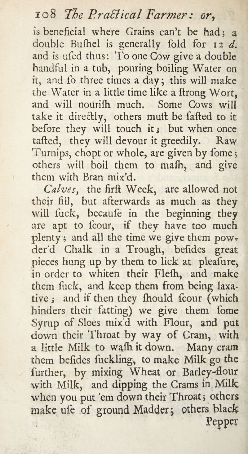 is beneficial where Grains can’t be had; a double Bufhel is generally fold for 12 and is ufed thus: To one Cow give a double handful in a tub, pouring boiling Water on it, and fo three times a day; this will make the Water in a little time like a ftrong Wort, and will nourilh much. Some Cows will take it directly, others mult be failed to it before they will touch it; but when once tailed, they will devour it greedily. Raw Turnips, chopt or whole, are given by fome; others will boil them to maih, and give them with Bran mix’d. Calves, the firil Week, are allowed not their fill, but afterwards as much as they will fuck, becaufe in the beginning they are apt to foour, if they have too much plenty; and all the time we give them pow¬ der’d Chalk in a Trough, befides great pieces hung up by them to lick at pleafure, in order to whiten their Fleih, and make them fuck, and keep them from being laxa¬ tive ; and if then they fhouid fcour (which hinders their fatting) we give them fome Syrup of Sloes mix’d with Flour, and put down their Throat by way of Cram, with a little Milk to walh it down. Many cram them befides fuckling, to make Milk go the further, by mixing Wheat or Barley-flour with Milk, and dipping the Crams in Milk when you put ’em down their Throat j others make ufe of ground Madder j others black Pepper