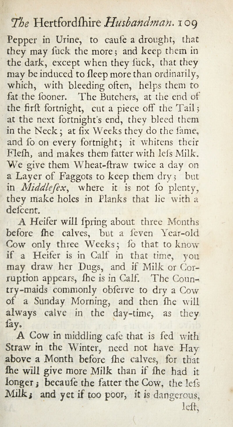 Pepper in Urine, to caule a drought, that they may fuck the more; and keep them in the dark, except when they luck, that they may be induced to fleep more than ordinarily, which, with bleeding often, helps them to fat the fooner. The Butchers, at the end of the fir ft fortnight, cut a piece off the Tail; at the next fortnight’s end, they bleed them in the Neck \ at fix Weeks they do the lame, and lo on every fortnight; it whitens their Flefh, and makes them fatter with Ids Milk. We give them W7heat-ftraw twice a day on a Layer of Faggots to keep them dry 5 but in Middlefex, where it is not fo plenty, they make holes in Planks that lie with a delcent. A Heifer will fpring about three Months before fhe calves, but a feven Year-old Cow only three Weeks; lb that to know if a Heifer is in Calf in that time, you may draw her .Dugs, and if Milk or Cor¬ ruption appears, ihe is in Calf. The Coun¬ try-maids commonly oblerve to dry a Cow of a Sunday Morning, and then fhe will always calve in the day-time, as they lay, A Cow in middling calc that is fed with Straw in the Winter, need not have Hay above a Month before fhe calves, for that fhe will give more Milk than if fhe had it longer j becaufe the fatter the Cow, the lefs Milk 1 and yet if too poor, it is dangerous, left;