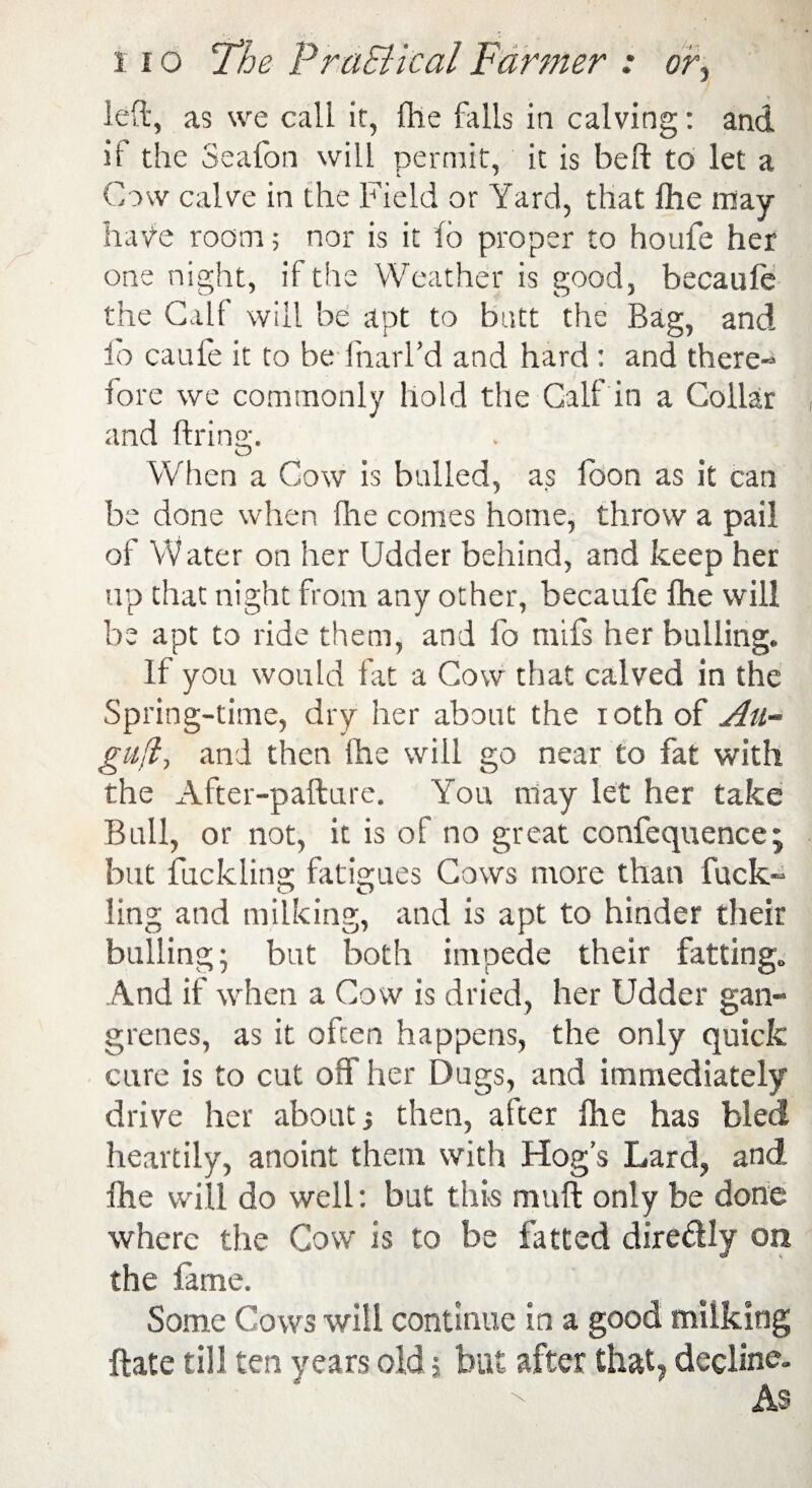 left, as we call it, {he fails in calving: and if the Seafon will permit, it is belt to let a Cow calve in the Field or Yard, that fhe may have room; nor is it fo proper to houfe her one night, if the Weather is good, becaufe the Calf will be apt to butt the Bag, and fo caufe it to be fnarl’d and hard : and there¬ fore we commonly hold the Calf in a Collar and firing. o When a Cow is bulled, as loon as it can be done when fhe conies home, throw a pail of Water on her Udder behind, and keep her up that night from any other, becaufe fhe will be apt to ride them, and fo mifs her bulling. If you would fat a Cow that calved in the Spring-time, dry her about the iothof Ali¬ gn fl-, and then fhe will go near to fat with the After-pafture. You may let her take Bull, or not, it is of no great confequence; but fuckling fatigues Cows more than fuck~ O O ling and milking, and is apt to hinder their bulling; but both impede their fatting. And if when a Cow is dried, her Udder gan¬ grenes, as it often happens, the only quick cure is to cut off her Dugs, and immediately drive her about •, then, after fhe has bled heartily, anoint them with Hog’s Lard, and fhe will do well: but this muft only be done where the Cow is to be fatted dire&ly on the lame. Some Cows will continue in a good milking ftate till years old £ but after that, decline.