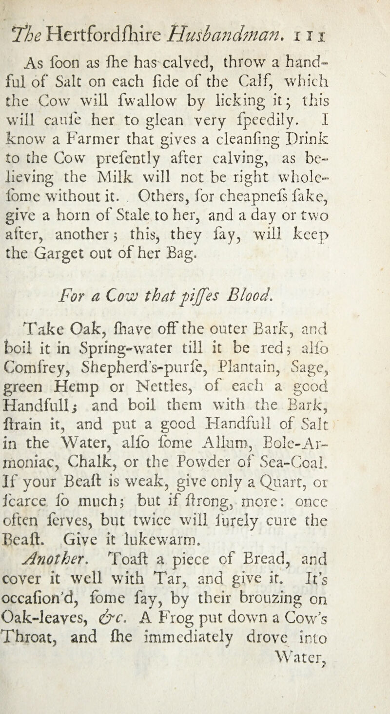 As loon as fhe has calved, throw a hand¬ ful of Salt on each fide of the Calf, which the Cow will fwallow by licking it; this will caufie her to glean very fpeedily. I know a Farmer that gives a cleanfing Drink to the Cow prefently after calving, as be¬ lieving the Milk will not be right whole- lbme without it. Others, for cheapnefs fake, give a horn of Stale to her, and a day or two after, another; this, they fay, will keep the Garget out of her Bag. For a Cow that pjfes Blood. Take Oak, fhave off' the outer Bark, and boil it in Spring-water till it be red; alfo Comfrey, Shepherd’s-purfe, Plantain, Sage, green Hemp or Nettles, of each a good Handfullj and boil them with the Bark, flrain it, and put a good Handful! of Salt in the Water, alfo feme A Hum, Bole-Ar- moniac, Chalk, or the Powder of Sea-Coal. If your Beaft is weak, give only a Quart, or fcarce io much; but if ftronsr, more: once often ferves, but twice will furely cure the Beaft. Give it lukewarm. Another. Toaft a piece of Bread, and cover it well with Tar, and give it. It’s occafiond, fome fay, by their bronzing on Oak-leayes, &c. A Frog put down a Cow’s Throat, and fhe immediately drove into Water, /