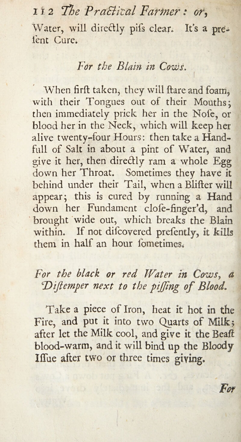 Water, will directly pifs clear. It’s a pre;« fent Cure. For the Bla 'm in Cows. I When fir ft taken, they will ftare and foam, with their Tongues out of their Mouths; then immediately prick her in the Nofe, or blood her in the Neck, which will keep her alive twenty-four Hours: then take a Hand- full of Salt in about a pint of Water, and give it her, then directly ram a whole Egg down her Throat. Sometimes they have it behind under their Tail, when a Blifter will appear; this is cured by running a Hand down her Fundament clofe-finger’d, and brought wide out, which breaks the Blain within. If not difcovered prefently, it kills them in half an hour fometimes. For the black or red Water in Cows, a ‘Dijlemper next to the pijfing of Blood\ Take a piece of Iron, heat it hot in the Fire, and put it into two Quarts of Milk? after let the Milk cool, and give it the Beaft blood-warm, and it will bind up the Bloody I flue after two or three times giving.