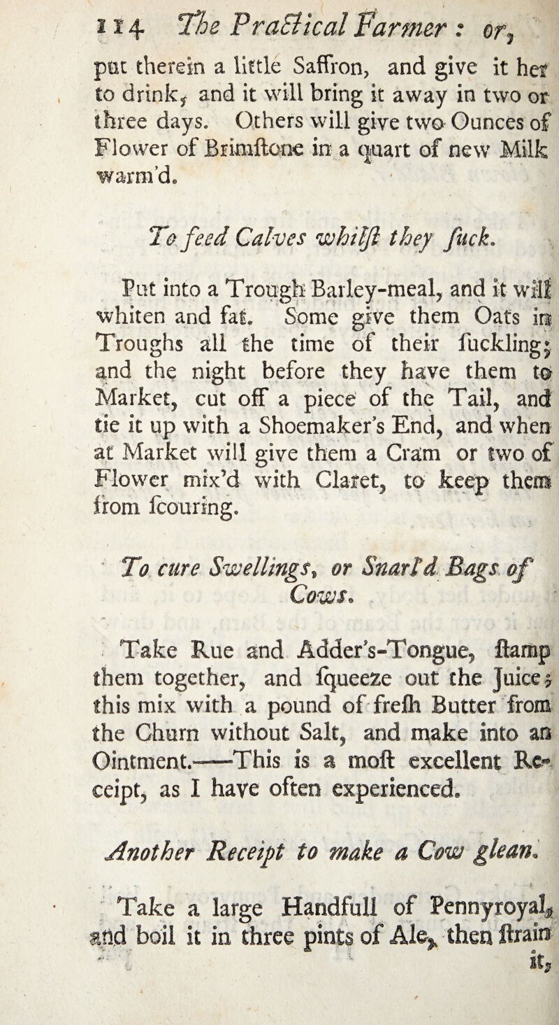 pet therein a little Saffron, and give it her to drink* and it will bring it away in two or three days. Others will give two Ounces of Flower of Brimftene in a quart of new Milk warm’d. To feed Calves whilft they fuck. Put into a Trough Barley-meal, and It will whiten and fat. Some give them Oats Iri Troughs all the time of their fuckling* and the night before they have them to Market, cut off a piece of the Tail, and tie It up with a Shoemaker’s End, and when at Market will give them a Gram or two of Flower mix’d with Claret, to keep the® from Icouring. To cure Swellingss or Snarl’d Bags of Cows„ Take Rue and Adder s-Tongue, ftamp them together, and fqueeze out the Juice * this mix with a pound of frefh Butter from the Churn without Salt, and make into an Ointment.-—'This is a moft excellent Re¬ ceipt, as I have often experienced. Another Receipt to make a Cow glean; Take a large Handfull of Pennyroyal* and boil it in three pints of Ale* then ftraire ' l '■ its