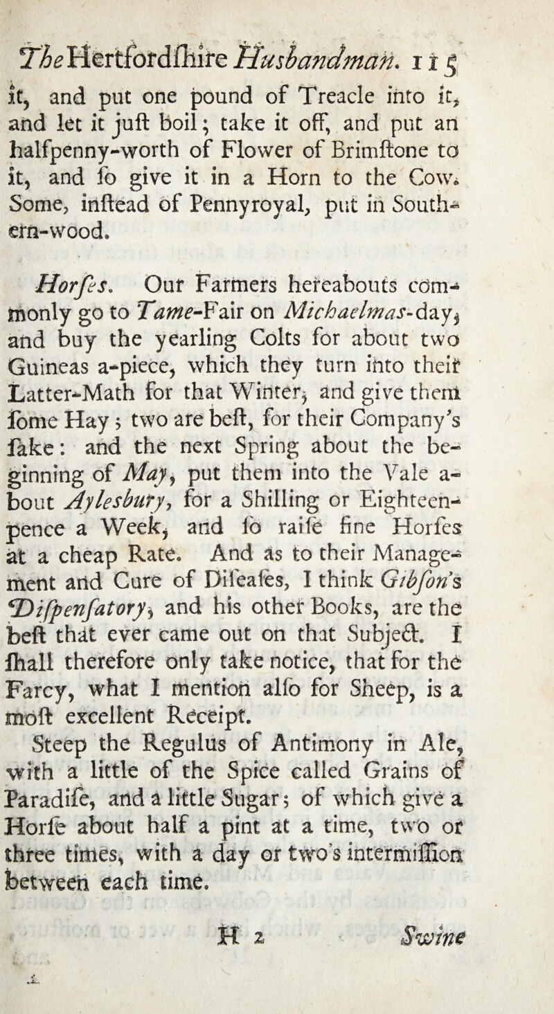 it, and put one pound of Treacle into it, and let it juft boil; take it off, and put an halfpenny-worth of Flower of Brimftone to it, and lb give it in a Horn to the Cowi Some, inftead of Pennyroyal, put in South¬ ern-wood, Horfes. Our Farmers hereabouts com¬ monly go to Tame-Fa.it on Michaehrms- day, and buy the yearling Colts for about two Guineas a-piece, which they turn into theif Latter-Math for that Winter* and give them lome Hay; two are beft, for their Company’s fake: and the next Spring about the be¬ ginning of May, put them into the Vale a- bout Aylesbury, for a Shilling or Eighteen- pence a Week, and lo raile fine Horfes at a cheap Rate. And as to their Manage¬ ment and Cure of Dileales, I think Gibfon’s, FDifpenfatory* and his other Books, are the beft that ever came out on that Subjed. I Ihall therefore only take notice, that for the Farcy, what I mention alio for Sheep, is a moft excellent Receipt. Steep the Regulus of Antimony in Ale, with a little of the Spice called Grains of Paradife, and a little Sugar; of which give a Horle about half a pint at a time, two or three times, with a day or two's intermilHon between each time. H z Swine