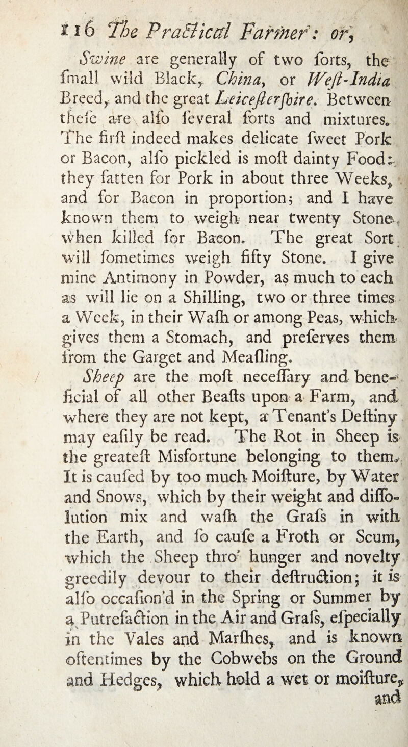 Swine are generally of two forts, the fmall wild Black, China, or JVejt-India Breed, and the great Leicejlerjhire. Between theie are\ alfo ieveral forts and mixtures. The fill! indeed makes delicate fweet Pork or Bacon, alfo pickled is moll dainty Food: they fatten for Pork in about three Weeks, and for Bacon in proportion; and 1 have known them to weigh near twenty Stone, when killed for Bacon. The great Sort will fometimes weigh fifty Stone. I give mine Antimony in Powder, as much to each as will lie on a Shilling, two or three times a Week, in their Wafh or among Peas, which- gives them a Stomach, and preferves them from the Garget and Meafling. Sheep are the mo ft neceflary and bene¬ ficial of all other Beads upon a Farm, and where they are not kept, a Tenant’s Dediny may eafily be read. The Rot in Sheep is the greated Misfortune belonging to them,/ It is caufed by too much Moidure, by Water and Snows, which by their weight and dido- lution mix and wafh the Grals in with the Earth, and fo caufe a Froth or Scum, which the Sheep thro' hunger and novelty greedily devour to their dedruction; it is alfo occafion’d in the Spring or Summer by a Putrefaftion in the Air and Grals, efpecially in the Vales and Marlhes, and is known oftentimes by the Cobwebs on the Ground and Hedges, which hold a wet or moidure^ and