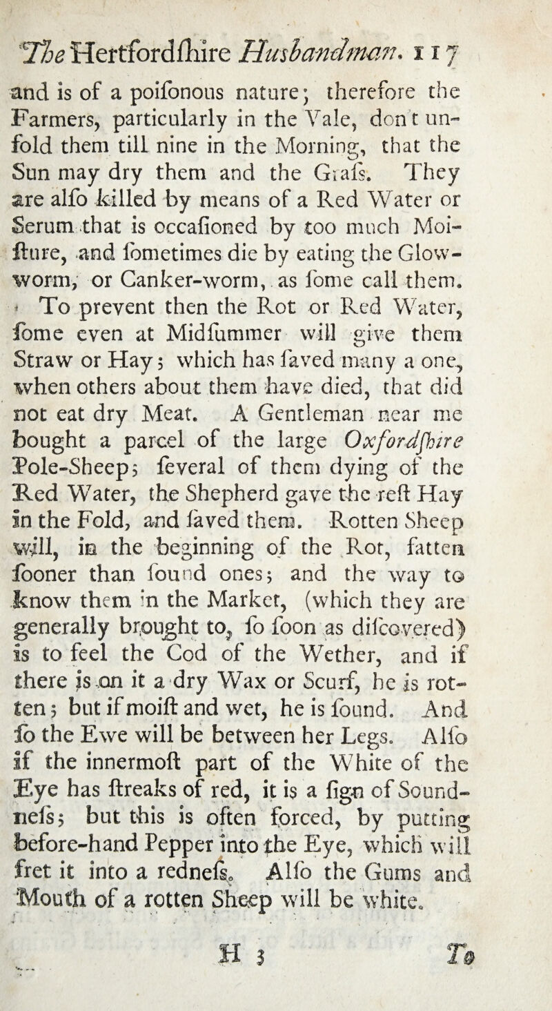 'The Hertfordfliire limb am!men. it 7 and is of a poifonous nature; therefore the Farmers, particularly in the Yale, don t un¬ fold them till nine in the Morning, that the Sun may dry them and the Grafs. They are alfo killed by means of a Red Water or Serum that is occafioned by too much Moi- fture, -and fometimes die by eating the Glow¬ worm, or Canker-worm, as l'ome call them. ' To prevent then the Rot or Red Water, fome even at Midfummer will give them Straw or Hay; which has laved many a one, when others about them have died, that did not eat dry Meat. A Gentleman near me bought a parcel of the large Oxfordshire Pole-Sheep; feveral of them dying of the Red Water, the Shepherd gave the reft Hay In the Fold, and laved them. Rotten Sheep will, in the beginning of the Rot, fatten fooner than found ones; and the way to know them in the Marker, (which they are generally brought to, fo foon as dilcovered) is to feel the Cod of the Wether, and if there is,on it a dry Wax or Scurf, he is rot¬ ten; but if moift and wet, he is found. And lb the Ewe will be between her Legs. Alfo if the innermoft part of the White of the Eye has ftreaks of red, it is a fign of Sound- riels; but this is often forced, by putting before-hand Pepper into the Eye, which will fret it into a rednels,. Alio the Gums and Mouth of a rotten Sheep will be white. « J . < H .3 T&