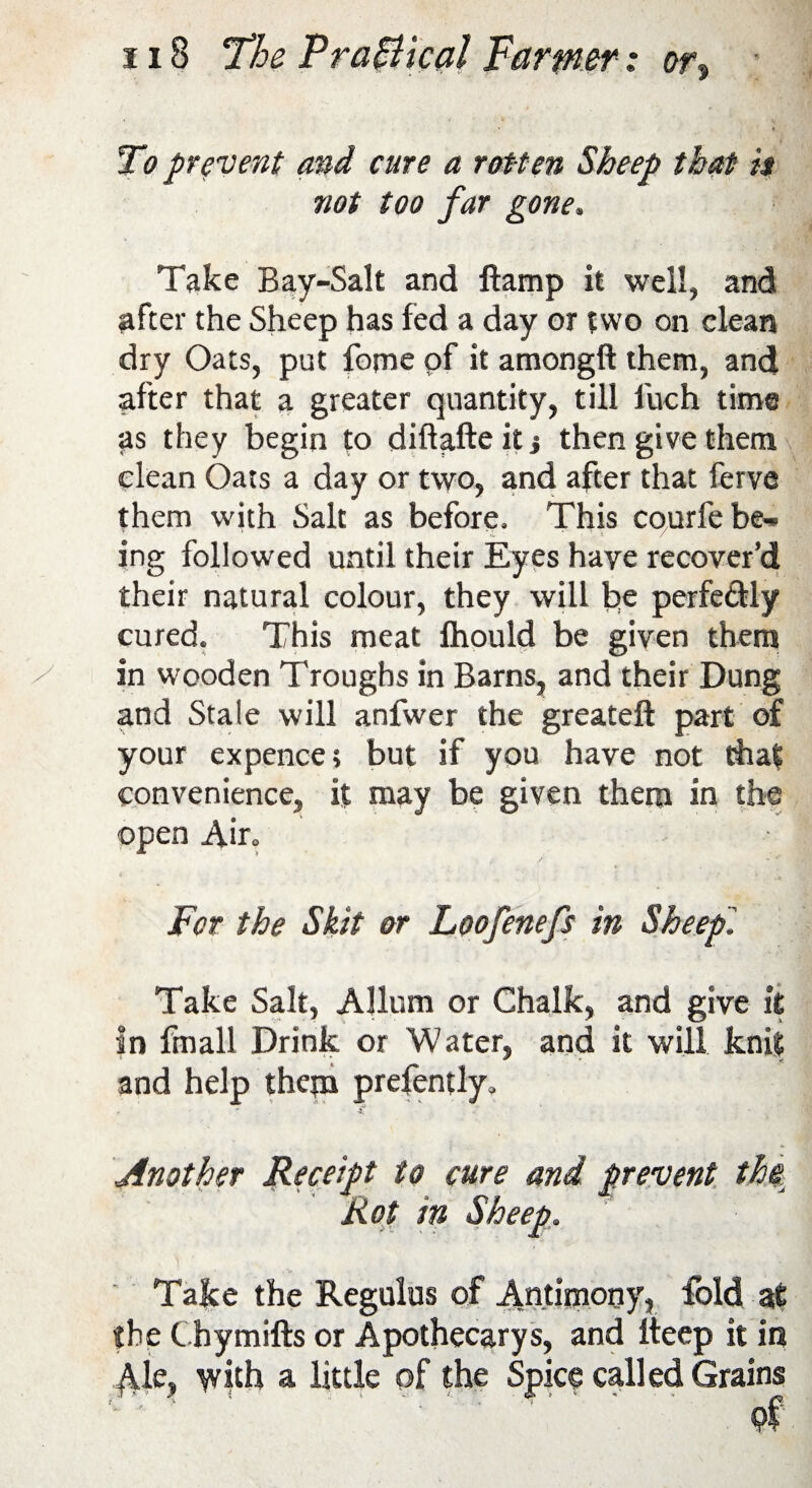To prevent and cure a rotten Sheep that is not too far gone. Take Bay-Salt and ft amp it well, and after the Sheep has fed a day or two on clean dry Oats, put feme of it amongft them, and after that a greater quantity, till luch time as they begin to diftafte it j then give them clean Oats a day or two, and after that ferve them with Salt as before. This courfebe*. * <L * \ x / ing followed until their Eyes have recover’d their natural colour, they will be perfe&ly cured. This meat Ihould be given them in wooden Troughs in Barns, and their Dung and Stale will anfwer the greateft part of your expence; but if you have not that convenience, it may be given them in the open Air. For the Skit or Loofenefs in Sheep'. Take Salt, Allum or Chalk, and give it in fmall Drink or Water, and it will knit and help them prefently. * • * . £ f - Another Receipt to cure and prevent the Rot in Sheep. Take the Regulus of Antimony, fold at the Cbymifts or Apothecarys, and iteep it in $ie, with a little of the Spice called Grains •v ‘ ! ' ■ ■ •’ of
