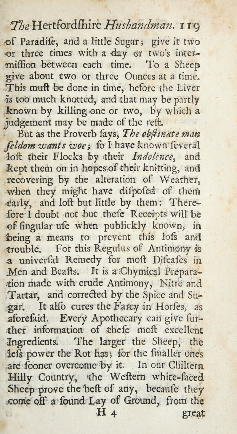 of Paradife, and a little Sugar; give it two or three times with a day or two’s inter- million between each time. To a Sheep give about two Or three Ounces at a time. This muft be done in time, before the Liver is too much knotted, and that may be partly known by killing one or two, by which a judgement may be made of the reft. But as the Proverb fays, The abfiinceteman feldom wants woe; lb I have known federal loft their Flocks by their Indolence, and kept them on in hopes of their knitting, and recovering by the alteration of Weather, when they might have dilpoled of them early, and loft but little by them: There¬ fore I doubt not but thefe Receipts will be of lingular ufe when publickly known, in being a means to prevent this loft and trouble. For this Regulus of Antimony is a univerfal Remedy for moft Difeafes in Men and Beafts. It is a Chymical Prepara¬ tion made with crude Antimony, Mitre and Tartar, and corrected by the Spice and Su¬ gar. It aMb cures the Farcy in Horfes, as aforefaid. Every Apothecary can give fur¬ ther information of thefe moft excellent Ingredients. The larger the Sheep, the lels power the Rot has; for the fmaller ones are fooner overcome by it. In our Chiltem Hilly Country, the Weftern white-faced Sheep prove the beft of any, becaufe they come off a found Lay of Ground, from the H 4 gr,e.at