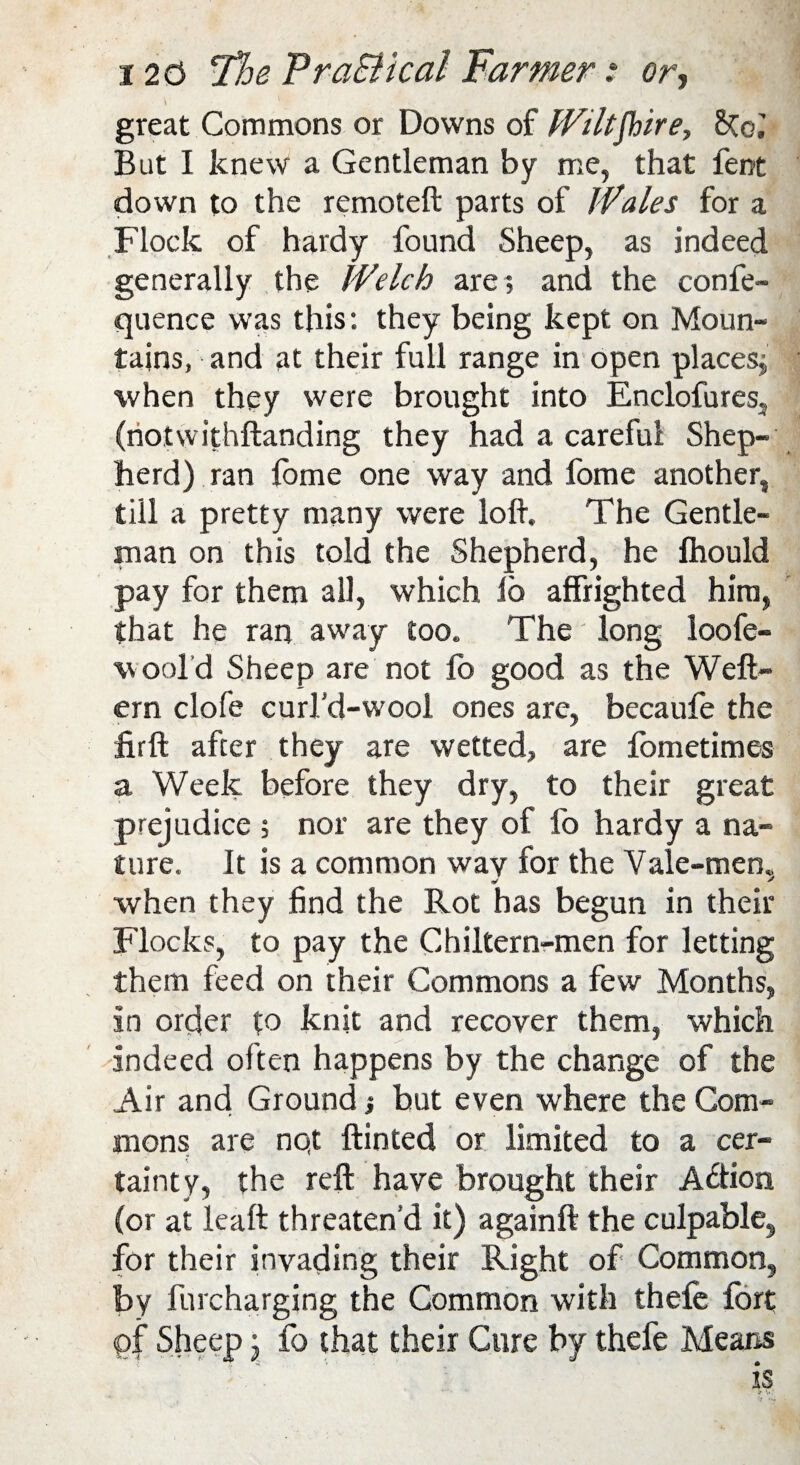 great Commons or Downs of Wiltshire, But I knew a Gentleman by me, that fent down to the remote!! parts of Wales for a Flock of hardy found Sheep, as indeed generally the Welch are; and the confe- quence was this: they being kept on Moun¬ tains, and at their full range in open places; when they were brought into Enclofures, (notwithftanding they had a careful Shep¬ herd) ran lome one way and fome another, till a pretty many were loft. The Gentle¬ man on this told the Shepherd, he fhould pay for them all, which lo affrighted him, that he ran away too. The long loofe- \v ool d Sheep are not lb good as the Weft- ern clofe curl'd-wool ones are, becaufe the firft after they are wetted, are fometimes a Week before they dry, to their great prejudice ; nor are they of fo hardy a na¬ ture. It is a common way for the Yale-men, when they find the Rot has begun in their Flocks, to pay the Chiltern-men for letting them feed on their Commons a few Months, in order to knit and recover them, which Indeed often happens by the change of the Air and Ground; but even where the Com¬ mons are nqt Hinted or limited to a cer¬ tainty, the reft have brought their A&ion (or at leaft threaten’d it) againft the culpable, for their invading their Right of Common, by furcharging the Common with thele fort <pf Sheep j fo that their Cure by thefe Means