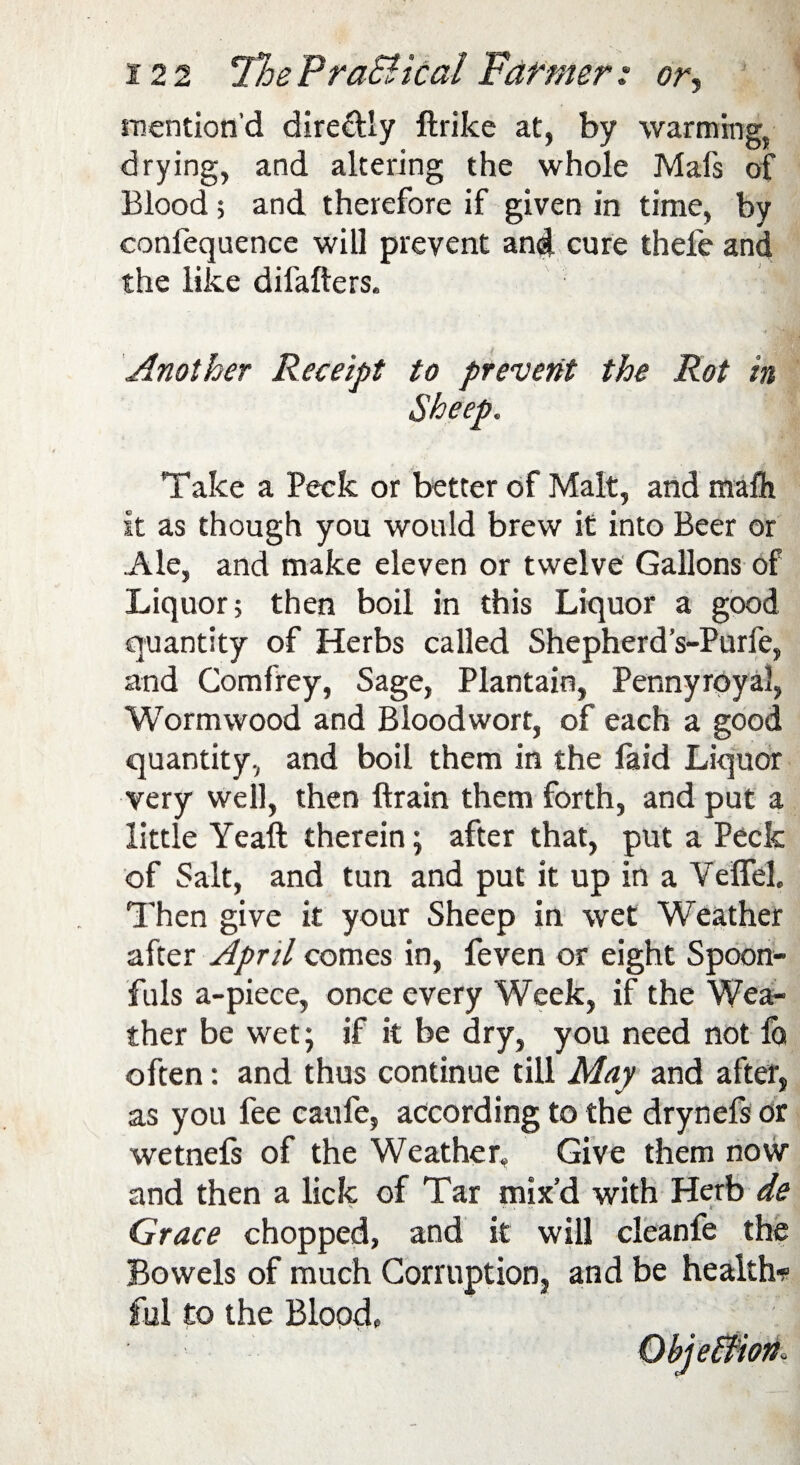 mention'd dire&ly ftrike at, by warming, drying, and altering the whole Mafs of Blood ; and therefore if given in time, by conlequence will prevent and cure thefe and the like difafters. ^ Another Receipt to prevent the Rot in Sheep. Take a Peck or better of Malt, and mafh it as though you would brew it into Beer or Ale, and make eleven or twelve Gallons of Liquor; then boil in this Liquor a good quantity of Herbs called Shepherd’s-Purfe, and Comfrey, Sage, Plantain, Pennyroyal, Wormwood and Bloodwort, of each a good quantity, and boil them in the faid Liquor very well, then ftrain them forth, and put a little Yeaft therein; after that, put a Peck of Salt, and tun and put it up in a Veffel. Then give it your Sheep in wet Weather after April comes in, feven or eight Spoon¬ fuls a-piece, once every Week, if the Wea¬ ther be wet; if it be dry, you need not la often: and thus continue till May and after, as you fee caufe, according to the drynefs or wetnefs of the Weather, Give them now and then a lick of Tar mix’d with Herb de Grace chopped, and it will cleanfe the Bowels of much Corruption, and be health* ful to the Blood,