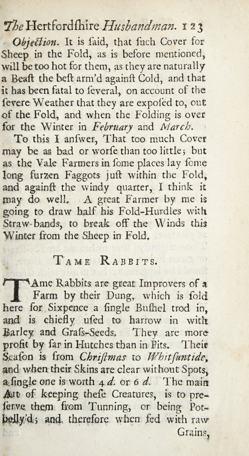 Objection. It is faid, that fuch Cover for Sheep in the Fold, as is before mentioned, will be too hot for them, as they are naturally a Beaft the beft arm’d againft Cold, and that it has been fatal to feveral, on account of the fevere Weather that they are expofed to, cut of the Fold, and when the Folding is over for the Winter in February and March. To this I anfvver, That too much Cover may be as bad or worfe than too little 5 but as the Vale Farmers in fome places lay feme long furzen Faggots juft within the Fold, and againft the windy quarter, I think it may do well, A great Farmer by me is going to draw half his Fold-Hurdles with Straw-bands, to break off the Winds this Winter from the Sheep in Fold, Tame Rabbits, TAme Rabbits are great Improvers of a Farm by their Dung, which is fold here for Sixpence a {ingle Bufhel trod in, and is chiefly ufed to harrow in with Barley and Grafs-Seeds. They are more profit by far in Hutches than in Pits. Their Scafon is from Chrijlmas to Whitfimtide, and when their Skins are clear without Spots, a fiogle one is worth 4 d. or 6 d. The main Art of keeping thefe Creatures, is to pre¬ fer,ve. them from Tunning, or being Pot- heJJy’dj and. therefore when fed with raw* Grains,