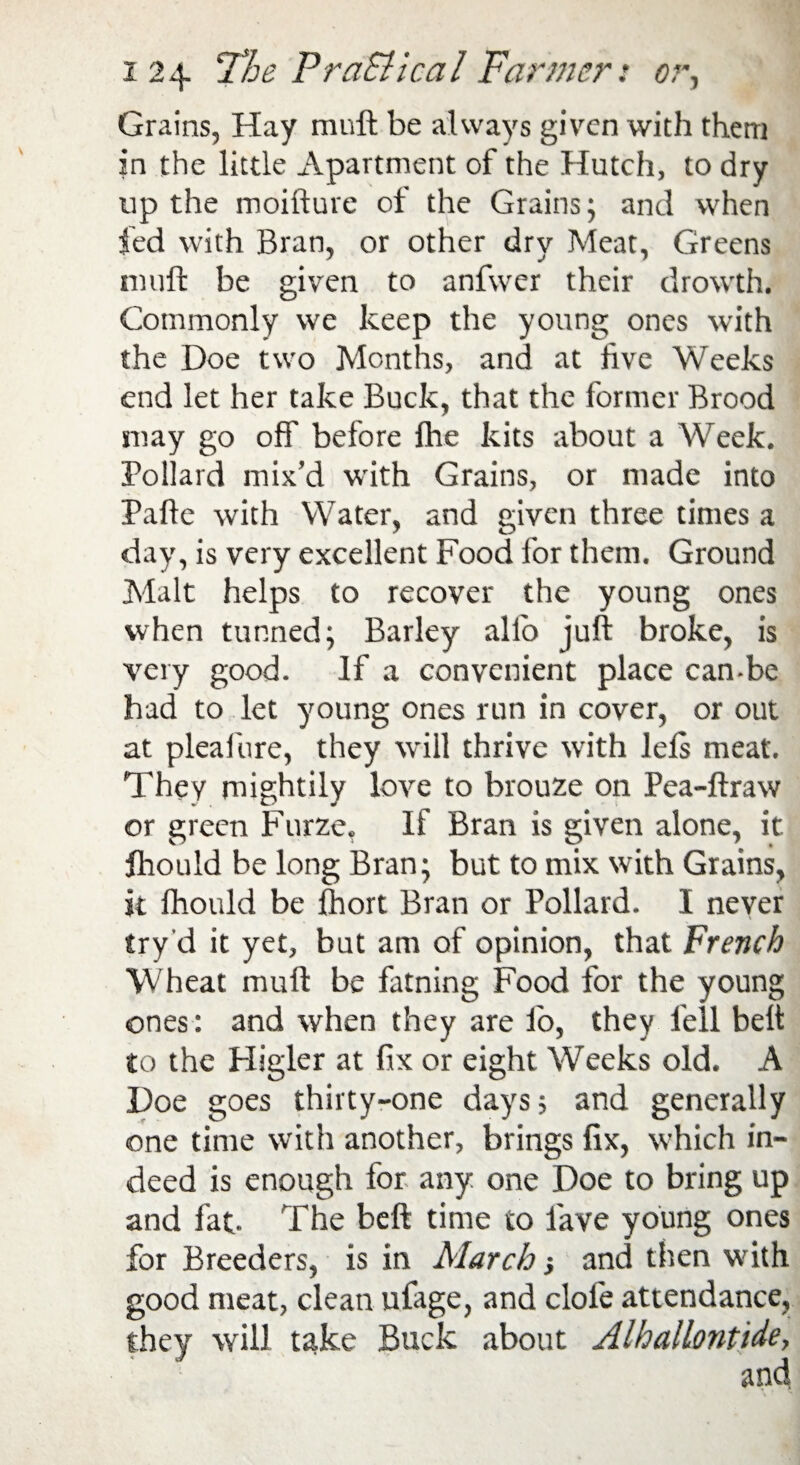 Grains, Hay rauft be always given with them in the little Apartment of the Hutch, to dry up the moifture of the Grains; and when fed with Bran, or other dry Meat, Greens niuft be given to anfwer their drowth. Commonly we keep the young ones with the Doe two Months, and at live Weeks end let her take Buck, that the former Brood may go off before fhe kits about a Week. Pollard mix’d with Grains, or made into Pafte with Water, and given three times a day, is very excellent Food for them. Ground Malt helps to recover the young ones when tunned; Barley alio juft broke, is very good. If a convenient place can-be had to let young ones run in cover, or out at pleafure, they will thrive with lels meat. They mightily love to brouze on Pea-ftraw or green Furze, If Bran is given alone, it fhould be long Bran; but to mix with Grains, it Ihould be ftiort Bran or Pollard. I never try'd it yet, but am of opinion, that French Wheat rauft be fatning Food for the young ones : and when they are lo, they fell belt to the Higler at fix or eight Weeks old. A Doe goes thirty-one days; and generally one time with another, brings fix, which in¬ deed is enough for any one Doe to bring up and fat- The beft time to lave young ones for Breeders, is in March and then with good meat, clean ufage, and clofe attendance, they will take Buck about AlhalLontide,