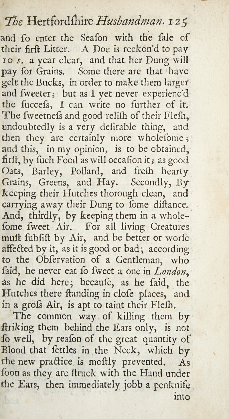 arid fo enter the Seaton with the fale of their firft Litter. A Doe is reckon’d to pay 10 s. a year clear, and that her Dung will pay for Grains. Some there are that have gelt the Bucks, in order to make them larger and Tweeter; but as I yet never experienc'd the fuccefs, I can write no further of it. The fweetnels and good relith of their Fiefh, undoubtedly is a very de fir able thing, and then they are certainly more wholefome; and this, in my opinion, is to be obtained, firft, by fuch Food as will occafion it j as good Oats, Barley, Pollard, and freih hearty Grains, Greens, and Hay. Secondly, By keeping their Hutches thorough clean, and carrying away their Dung to lome diftance. And, thirdly, by keeping them in a whole - lome fweet Air. For all living Creatures muft fubfift by Air, and be better or worle affefled by it, as it is good or bad; according to the Obfervation of a Gentleman, who faid, he never eat lb fweet a one in London, &s he did here; becaufc, as he faid, the Hutches there Handing in clofe places, and In a grofs Air, is apt to taint their Fiefh. The common way 1 of killing them by ftriking them behind the Ears only, is not fo well, by realon of the great quantity of Blood that fettles in the Neck, which by the new practice is moftly prevented. As loon as they are ftruck with the Hand under the Ears, then immediately jobb a penknife into