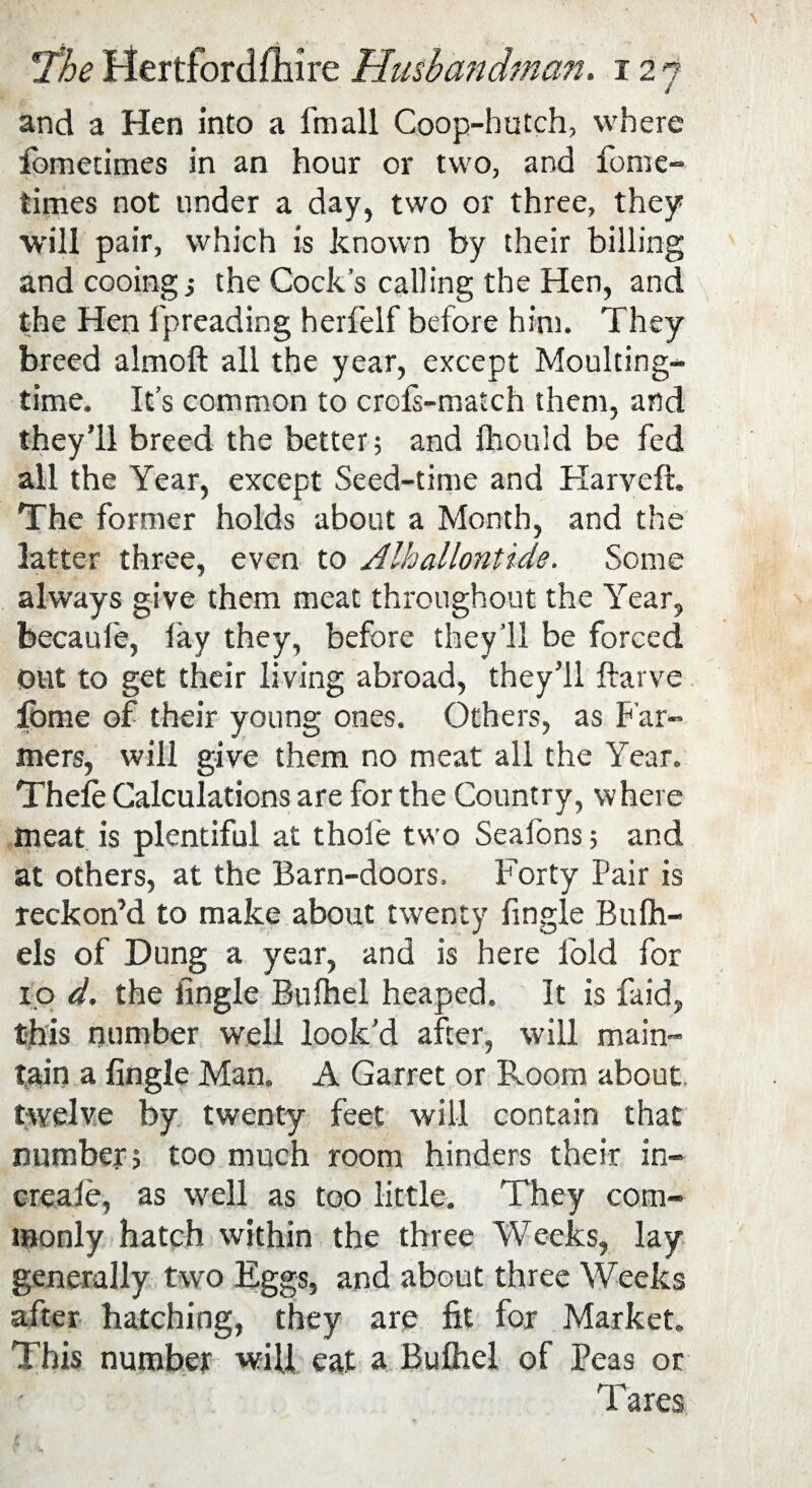 and a Hen into a fmall Coop-hutch, where fometimes in an hour or two, and fome- times not under a day, two or three, they will pair, which is known by their billing and cooing j the Cock's calling the Hen, and the Hen fpreading herfelf before him. They breed almoft all the year, except Moulting- time. It’s common to crofs-match them, and they’ll breed the better; and Ihould be fed all the Year, except Seed-time and Harveft. The former holds about a Month, and the latter three, even to Alhallontide. Some always give them meat throughout the Year, becaufe, lay they, before they’ll be forced Out to get their living abroad, they’ll ftarve fbme of their young ones. Others, as Far¬ mers, will give them no meat all the Year. Theie Calculations are for the Country, where meat is plentiful at thole two Seafons; and at others, at the Barn-doors. Forty Pair is reckon’d to make about twenty fingle Bulh- els of Dung a year, and is here fold for 10 d. the fingle Bulhel heaped. It is faid, this number well look’d after, will main¬ tain a fingle Man. A Garret or Room about twelve by twenty feet will contain that number; too much room hinders their in- creale, as well as too little. They com¬ monly hatch within the three Weeks, lay generally two Eggs, and about three Weeks after hatching, they are fit for Market. This number will eat a Bulhel of Peas or T ares