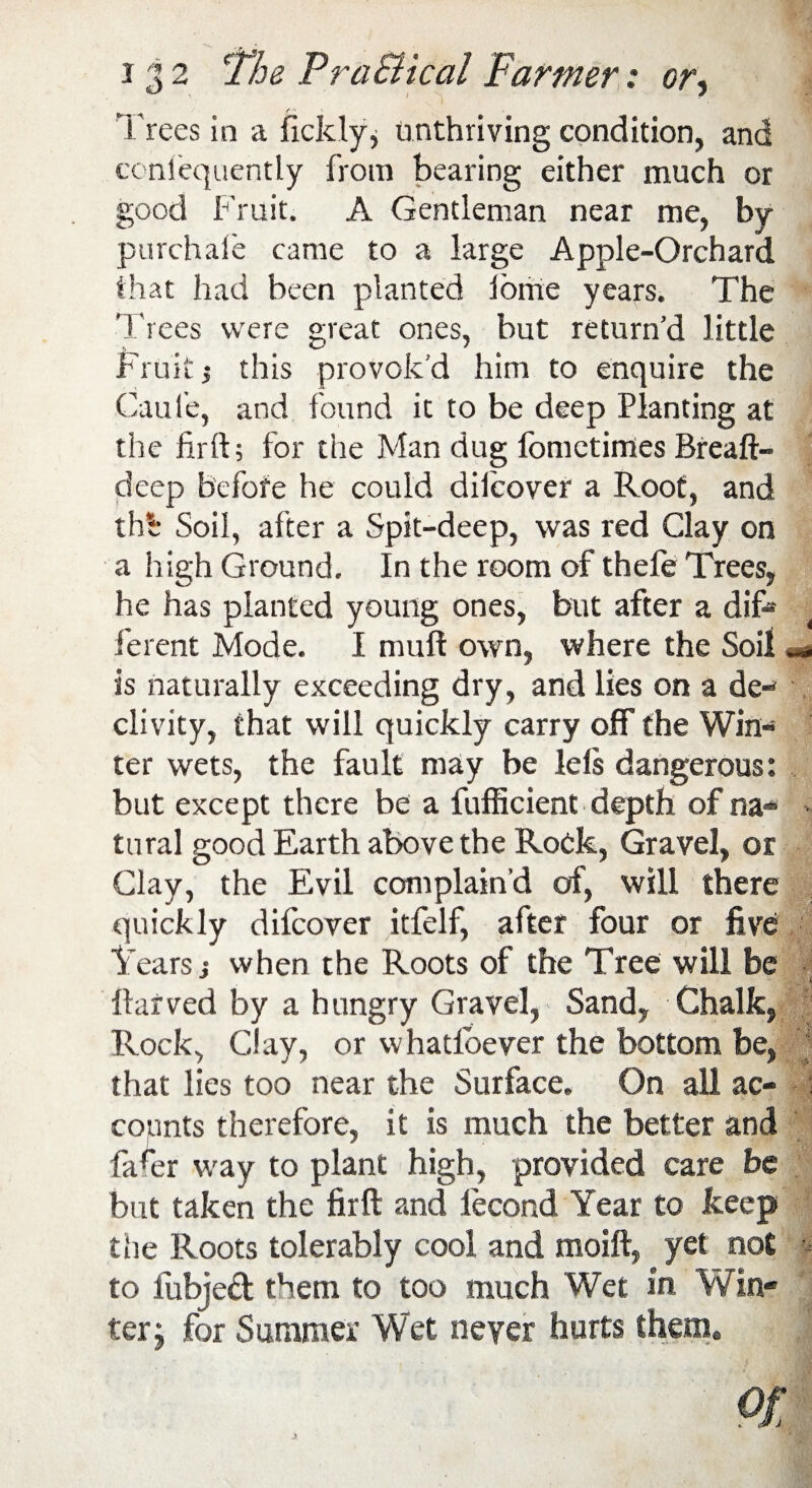 Trees in a fickly, unthriving condition, and conlequently from bearing either much or good Fruit. A Gentleman near me, by purchale came to a large Apple-Orchard that had been planted iome years. The Trees were great ones, but return’d little Fruit j this provok’d him to enquire the Caui'e, and found it to be deep Planting at the firft; for the Man dug fomctimes Breaft- deep before he could difcover a Root, and thA Soil, after a Spit-deep, was red Clay on a high Ground. In the room of thefe Trees, he has planted young ones, but after a dif¬ ferent Mode. I mult own, where the Soil is naturally exceeding dry, and lies on a de¬ clivity, that will quickly carry off the Win¬ ter wets, the fault may be lels dangerous: but except there be a fufficient depth of na- tural good Earth above the Rock, Gravel, or Clay, the Evil complain'd of, will there quickly difcover itfelf, after four or five Tears j when the Roots of the Tree will be ftarved by a hungry Gravel, Sand, Chalk, Rock, Clay, or whatloever the bottom be, that lies too near the Surface. On all ac- \ counts therefore, it is much the better and fa4r way to plant high, provided care be but taken the firft and fecond Year to keep the Roots tolerably cool and moift, yet not to lubjed them to too much Wet in Win¬ ter; for Summer Wet never hurts them*