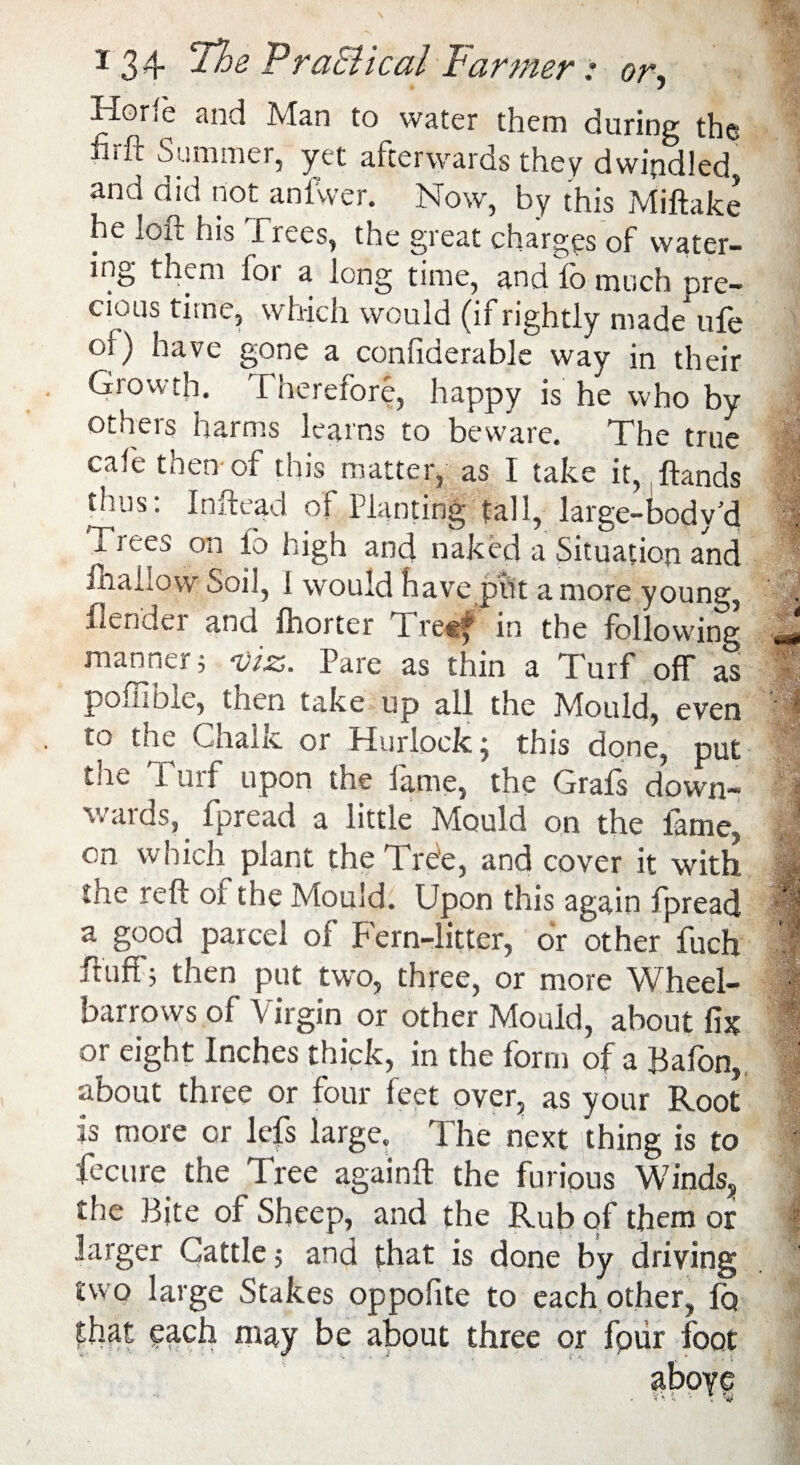 Horfe and Man to water them during the iiift Summer, yet afterwards they dwindled, and did not anfwer. Now, by this Miftake he loft his Trees, the great charges of water¬ ing them lor a long time, and fo much pre¬ cious time, which would (if rightly made* ufe ol) have gone a conliderable way in their Growth, ft herefore, happy is he who by others harms learns to beware. The true cafe then of this matter, as I take it,, Hands thus: Inftead of Planting fall, large-body’d Trees on fo high and naked a Situation and JOhaLow Soil, 1 would have ptlt a more young, flendei and Iborter ft reg* in the following manner; viz. Pare as thin a Turf ofT as poffible, then take up all the Mould, even to the Chalk or Hurlock; this done, put tlie Turf upon the fame, the Grafs down- M wards, fpread a little Mould on the lame, on which plant the Tree, and cover it with the reft of the Mould. Upon this again fpread '; a good parcel of Fern-litter, or other fuch 3f Fuff; then put two, three, or more Wheel¬ barrows of Virgin or other Mould, about fix or eight Inches thick, in the form of a Bafon, about three or four feet over, as your Root is more or lefs large. The next thing is to fecure the Tree again!! the furious Winds, the Bite of Sheep, and the Rub of them or larger Cattle; and that is done by driving two large Stakes oppofite to each other, fo that each may be about three or fpur foot