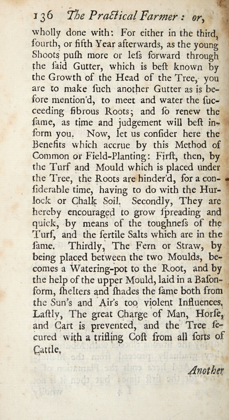 m 136 The PraSiical Farmer : or, wholly done with: For either in the third, fourth, or fifth Year afterwards, as the young Shoots pulh more or lels forward through the laid Gutter, which is beft known by the Growth of the Head of the Tree, you are to make fuch another Gutter as is be¬ fore mention’d, to meet and water the fuc- ceeding fibrous Roots; and io renew the fame, as time and judgement will beft in-? form you. Now, let us confider here the Benefits which accrue by this Method of Common or Field-Planting: Firft, then, by the Turf and Mould which is placed under the Tree, the Roots are hinder’d, for a con- • liderable time, having to do with the Hur- lock or Chalk Soil. Secondly, They are hereby encouraged to grow Ipreading and quick, by means of the toughnefs of the Turf, and the fertile Salts which are in the fame. Thirdly, The Fern or Straw, by being placed between the two Moulds, be¬ comes a Watering-pot to the Root, and by the help of the upper Mould, laid in a Bafon- form, lhelters and lhades the larne both from i, . 1 1 * *■ the Sun’s and Airs too violent Influences. Laftly, The great Charge of Man, Horfe, and Cart is prevented, and the Tree Se¬ cured with a trifling Coft from all forts of Cattle, Another