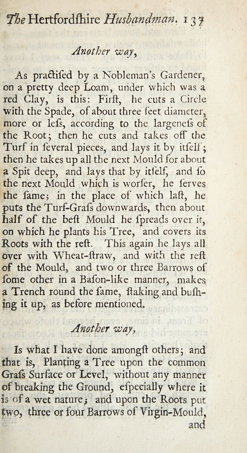 * Another way, As pra&ifed by a Nobleman’s Gardener, on a pretty deep Loam, under which was a red Clay, is this: Firft, he cuts a Circle with the Spade, of about three feet diameter, more or lefs, according to the largeneis of the Root; then he cuts and takes off the Turf in feveral pieces, and lays it by itfelf’; then he takes up all the next Mould for about a Spit deep, and lays that by itfelf, and fb the next Mould which is worfer, he lerves the fame; in the place of which laft, he puts the Turf-Grafs downwards, then about half of the beft Mould he lpreads over it, on which he plants his Tree, and covers its Roots with the reft. This again he lays all over with Wheat-ftraw, and with the reft of the Mould, and two or three Barrows of lome other in a Bafon-like manner, makes a Trench round the fame, flaking and bufh- jng it up, as before mentioned. Another way, Is what I have done amongft others; and that is, Planning a Tree upon the common Grafs Surface or Level, without any manner of breaking the Ground, efpecially where it is of a wet nature j and upon the Roots put two, three or four Barrows of Virgin-Mould,