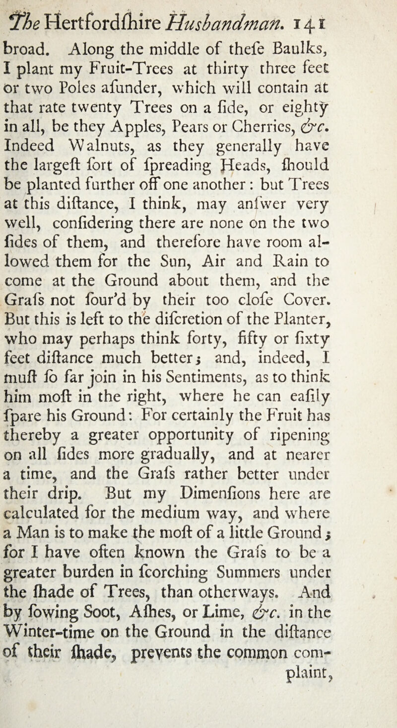 broad. Along the middle of thefe Baulks, I plant my Fruit-Trees at thirty three feet or two Poles afunder, which will contain at that rate twenty Trees on a fide, or eighty in all, be they Apples, Pears or Cherries, &c. Indeed Walnuts, as they generally have the largeft fort of fpreading Heads, fhould be planted further off one another: but Trees at this diftance, I think, may anl'wer very well, confidering there are none on the two fides of them, and therefore have room al¬ lowed them for the Sun, Air and Rain to come at the Ground about them, and the Grafs not four’d by their too clofe Cover. But this is left to the difcretion of the Planter, who may perhaps think forty, fifty or fixty feet diftance much better j and, indeed, I muft io far join in his Sentiments, as to think him moft in the right, where he can eafily fpare his Ground: For certainly the Fruit has thereby a greater opportunity of ripening on all fides more gradually, and at nearer a time, and the Grafs rather better under their drip. But my Dimenfions here are calculated for the medium way, and where a Man is to make the moft of a little Ground j for I have often known the Grafs to be a greater burden in fcorching Summers under the fhade of Trees, than otherways. And by lowing Soot, Allies, or Lime, &c. in the Winter-time on the Ground in the diftance of their fhade, prevents the common com- J