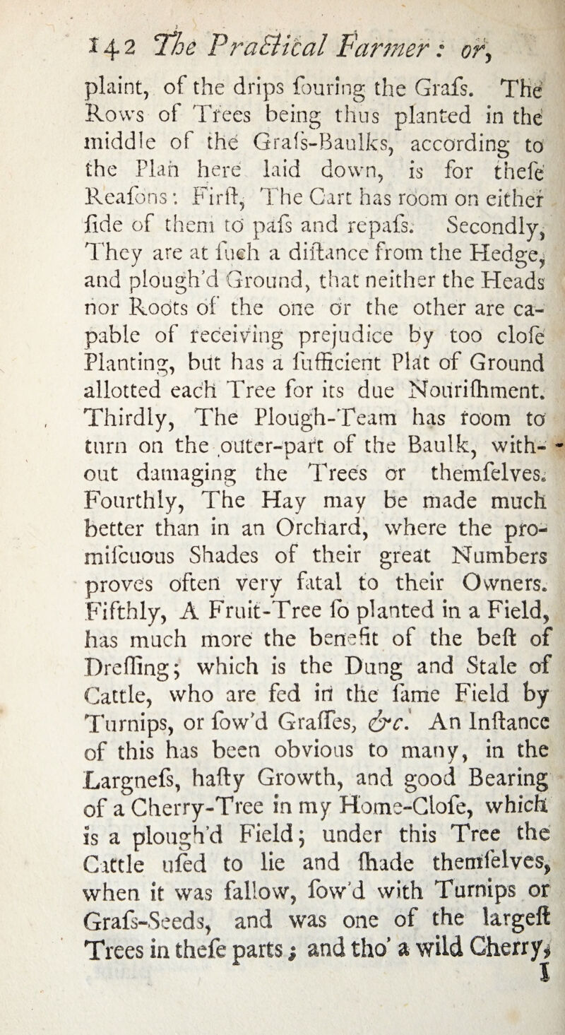 plaint, of the drips fouring the Grafs. The Rows of Trees being thus planted in the middle of the Grafs-Baulks, according to the Plan here laid down, is for thefe Reafons: Fir ft, The Cart has room on either fide of them to pafs and repafs. Secondly, They are at Inch a diiftance from the Hedge, and plough’d Ground, that neither the Heads nor Roots of the one or the other are ca¬ pable of receiving prejudice by too dole Planting, but has a l'ufficient Plat of Ground allotted each Tree for its due Nourifhment. Thirdly, The Plough-Team has room to turn on the outer-part of the Baulk, with¬ out damaging the Trees or themfelves. Fourthly, The Hay may be made much better than in an Orchard, where the pro- mifcuous Shades of their great Numbers proves often very fatal to their Owners. Fifthly, A Fruit-Tree lo planted in a Field, has much more the benefit of the bell of Drefling; which is the Dung and Stale of Cattle, who are fed in the fame Field by Turnips, or low’d G-ralfes, &c. An lnftancc of this has been obvious to many, in the Largnefs, hafty Growth, and good Bearing of a Cherry-Tree in my Home-Clofe, which is a plough’d Field; under this Tree the Cattle ufed to lie and {hade themfelves, when it was fallow, fow’d with Turnips or Grafs-Seeds, and was one of the largeft Trees in thefe parts; and tho’ a wild Cherry* 1