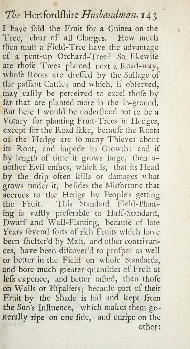 I have fold the Fruit for a Guinea on the Tree, clear of all Charges. How much then muft a Field-Tree have the advantage of a pent-up Orchard-Tree? So like wile are thofe Trees planted next a Road-way, whole Roots are drelfed by the Sullage of the palfant Cattle; and which, if obferved, may eafi.ly be perceived to excel thofe by far that are planted more in the in-ground. But here I would be underftood not to be a Votary for planting Fruit-Trees in Hedges, except for the Road fake, becaufe the Roots of the Hedge are fo many Thieves about its Root, and impede its Growth: and if by length of time it grows large, then a- nother Evii enfues, which is, that its Head by the drip often kills or damages what grows under it, befides the Misfortune that: accrues to the Hedge by People’s getting the Fruit. This Standard Field-Plant¬ ing is vaftly preferable to Half-Standard, Dwarf and Wall-Planting, becaufe of late Years feveral forts of rich Fruits which have been fhelter’d by Mats, and other contrivan¬ ces, have been difeover’d to profper as well or better in the Field on whole Standards, and bore much greater quantities of Fruit at lefs expence, and better tailed, than thole on Walls or Efpaliers; becaufe part of their Fruit by the Shade is hid and kept from the Sun’s Influence, which makes them ge¬ nerally ripe on one fide, and unripe on the othef: